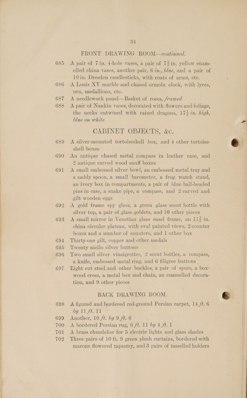   685 687 698 699 701 702 4 FRONT DRAWING ROOM—continued. A pair of 7 in. 4-hole vases, a pair of 74in. yellow enam- elled china vases, another pair, 6 2n., blue, and a pair of 10 in. Dresden candlesticks, with coats of arms, ete. A Louis XV marble and chased ormolu clock, with lyres, urn, medallions, ete. A needlework panel—Basket of roses, framed A pair of Nankin vases, decorated with flowers and foliage, the necks entwined with raised dragons, 174 in. high, blue on white CABINET OBJECTS, &amp;c. A silver-mounted tortoiseshell box, and 4 other tortoise- shell boxes An antique chased metal compass in leather case, and 2 antique carved wood snuff boxes A small embossed silver bowl, an embossed metal tray and a caddy spoon, a small barometer, a frog watch stand, an ivory box in compartments, a pair of blue ball-headed pins in case, a snake pipe, a compass, and 2 carved and gilt wooden eggs A gold frame spy glass, a green glass scent bottle with silver top, a pair of glass goblets, and 10 other pieces A small mirror in Venetian glass easel frame, an 114 in. china circular plateau, with oval painted views, 2 counter boxes and a number of counters, and 1 other box Thirty-one gilt, copper and other medals Twenty niello silver buttons Two small silver vinaigrettes, 2 scent bottles, a compass, a knife, embossed metal ring, and 6 filigree buttons Eight cut steel and other buckles, a pair of spurs, a box- wood cross, a metal box and chain, an enamelled decora- tion, and 9 other pieces BACK DRAWING ROOM. A figured and bordered red-ground Persian carpet, 14 /¢. 6 py LL fer tl Another, 10 /¢. by 9 ft. 6 A brass chandelier for 5 electric lights and glass shades Three pairs of 10 ft. 9 green plush curtains, bordered with marone flowered tapestry, and 3 pairs of tasselled holders ©