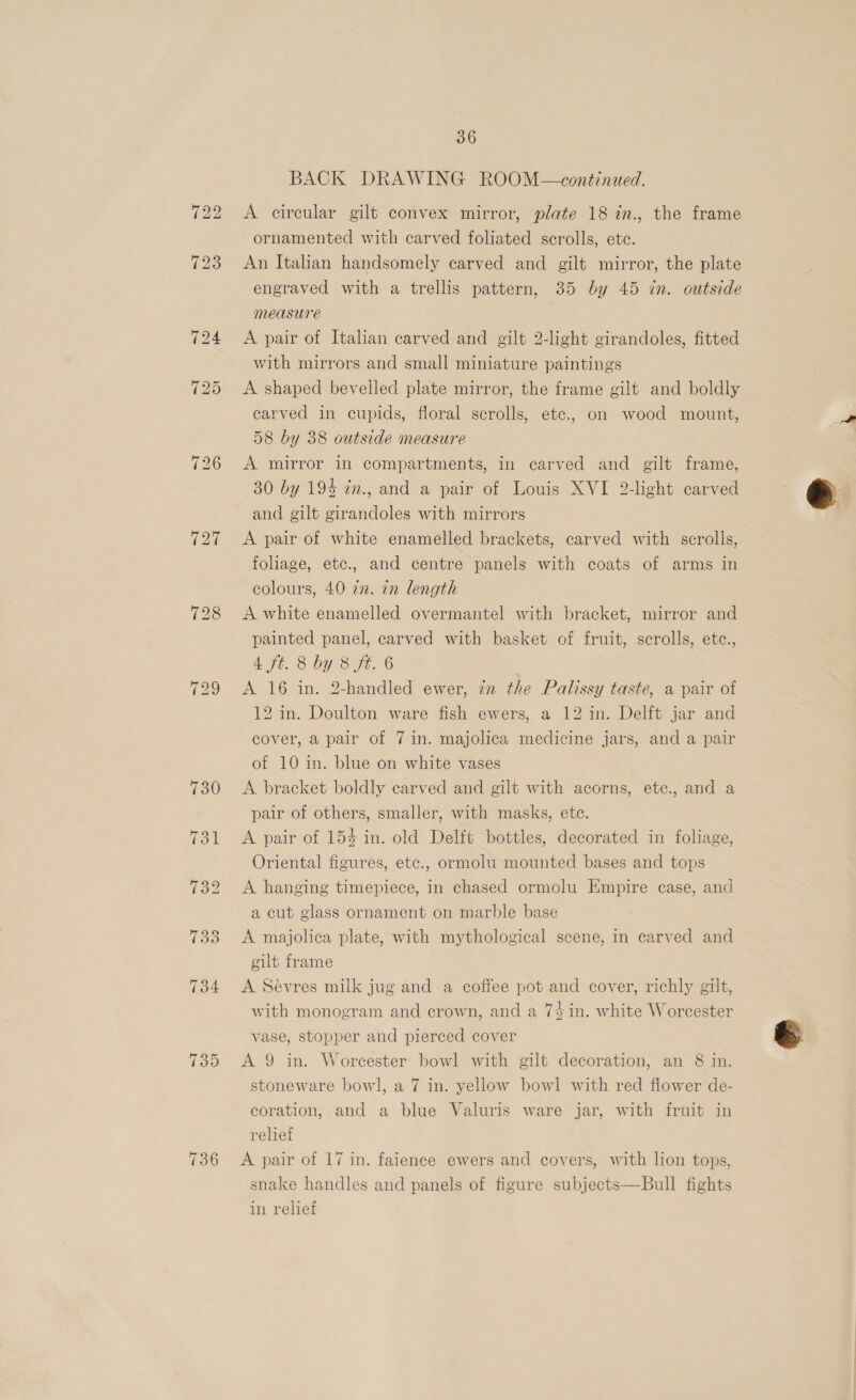 736 36 BACK DRAWING ROOM—\continued. A circular gilt convex mirror, plate 18 in., the frame ornamented with carved foliated scrolls, etc. An Italian handsomely carved and gilt mirror, the plate engraved with a trellis pattern, 35 by 45 in. outside measure A pair of Italian carved and gilt 2-light girandoles, fitted with mirrors and small miniature paintings A shaped bevelled plate mirror, the frame gilt and boldly carved in cupids, floral scrolls, etc., on wood mount, 58 by 38 outside measure A mirror in compartments, in carved and gilt frame, 30 by 194 im., and a pair of Louis XVI 2-light carved and gilt girandoles with mirrors A pair of white enamelled brackets, carved with scrolls, foliage, etc., and centre panels with coats of arms in colours, 40 2. 7n length A white enamelled overmantel with bracket, mirror and painted panel, carved with basket of fruit, scrolls, etc., A ft.8 bY Bye. 6 A 16 in. 2-handled ewer, in the Palissy taste, a pair of 12 in. Doulton ware fish ewers, a 12 in. Delit jar and cover, a pair of 7 in. majolica medicine jars, and a pair of 10 in. blue on white vases A. bracket boldly carved and gilt with acorns, etec., and a pair of others, smaller, with masks, ete. A pair of 154 in. old Delft bottles, decorated in foliage, Oriental figures, etc., ormolu mounted bases and tops A hanging timepiece, In chased ormolu Empire case, and a cut glass ornament on marble base A majolica plate, with mythological scene, in carved and gilt frame A Sevres milk jug and a coffee pot and cover, richly gilt, with monogram and crown, and a 74 in. white Worcester vase, stopper and pierced cover stoneware bowl, a 7 in. yellow bowl with red flower de- coration, and a blue Valuris ware jar, with fruit in relief A pair of 17 in. faience ewers and covers, with lion tops, snake handles and panels of figure subjects—-Bull fights in relief 