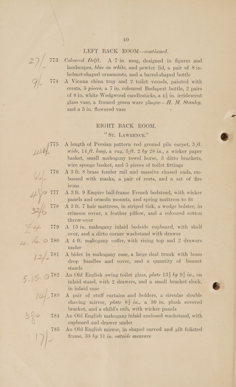 2) 173 ois TiA [775 ,} S| jL4}- 776 y\yvo 177 a PAV 2> oO 780 » 782 | 783 784 785 4.0) LEFT BACK ROOM—\continued. Coloured Delft. A 7 in. mug, designed in figures and landscapes, blue on white, and pewter lid, a pair of 8 in. helmet-shaped ornaments, and a barrel-shaped bottle A Vienna china tray and 2 toilet vessels, painted with crests, 5 pieces, a 7 in. coloured Budapest bottle, 2 pairs of 8 in. white Wedgwood candlesticks, a 45 in. irridescent glass vase, a framed green ware plaqgue—H. MW. Stanley, and a 5 in. flowered vase : RIGHT BACK ROOM. “Sr, LAWRENCE.” A length of Persian pattern red ground pile carpet, 3//t. wide, 14 ft. long, a rug, 5 ft. 2 by 28 in., a wicker paper basket, small mahogany towel horse, 3 ditto brackets, A 3 ft. 8 brass fender rail and massive chased ends, em- bossed with masks, a pair of rests, and a set of fire irons A 3 ft. 9 Empire ball-frame French bedstead, with wicker panels and ormolu mounts, and spring mattress to fit crimson cover, a feather pillow, and a coloured cotton throw-over over, and a ditto corner washstand with drawer A 4 ft. mahogany coffer, with rising top and 2 drawers under A bidet in mahogany case, a large deal trunk with brass drop handles and cover, and a quantity of bonnet stands An Old English swing toilet glass, plate 134 by 94 in., on inlaid stand, with 2 drawers, and a small bracket clock, in inlaid case A pair of stuff curtains and holders, a circular double shaving mirror, plate 84 in., a 30 in. plush covered bracket, and a child’s crib, with wicker panels ; An Old English mahogany inlaid enclosed washstand, with cupboard and drawer under An Old English mirror, in shaped carved and gilt foliated frame, 33 by 31 in. outside measure 