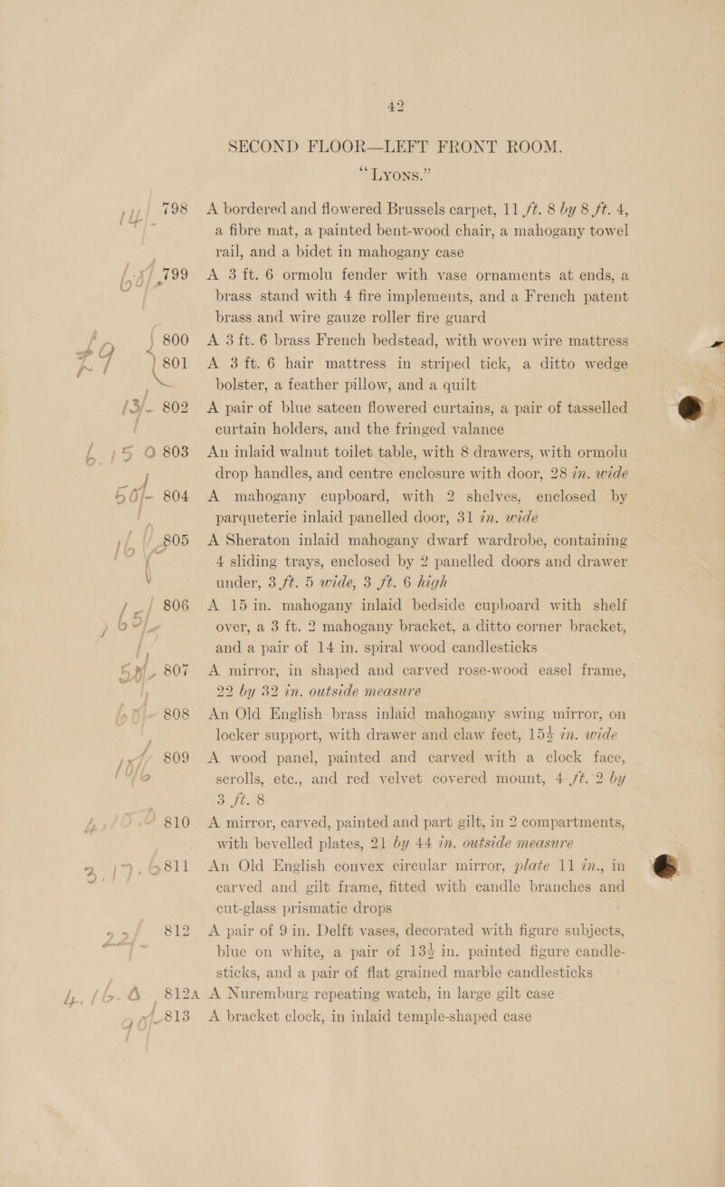 1, (6-4 (4 42 SECOND FLOOR—LEFT FRONT ROOM. *LVONS.” A bordered and flowered Brussels carpet, 11 /¢. 8 by 8 ft. 4, a fibre mat, a painted bent-wood chair, a mahogany towel rail, and a bidet in mahogany case A 3 ft. 6 ormolu fender with vase ornaments at ends, a brass stand with 4 fire implements, and a French patent brass and wire gauze roller fire guard A 3 ft. 6 brass French bedstead, with woven wire mattress A 3ft.6 hair mattress in striped tick, a ditto. wedge bolster, a feather pillow, and a quilt A pair of blue sateen flowered curtains, a pair of tasselled curtain holders, and the fringed valance An inlaid walnut toilet table, with 8 drawers, with ormolu drop handles, and centre enclosure with door, 28 in. wide A mahogany cupboard, with 2 shelves, enclosed by parqueterie inlaid panelled door, 31 in. wide A Sheraton inlaid mahogany dwarf wardrobe, containing 4 sliding trays, enclosed by 2 panelled doors and drawer under, 3 ft. 5 wide, 3 ft. 6 high over, a 3 ft. 2 mahogany bracket, a ditto corner bracket, and a pair of 14 in. spiral wood candlesticks A. mirror, in shaped and carved rose-wood easel frame, 22 by 32 in. outside measure An Old English brass inlaid mahogany swing mirror, on locker support, with drawer and claw feet, 155 in. wide A. wood panel, painted and carved with a clock face, scrolls, etc., and red velvet covered mount, 4 /t. 2 by De T6420 A mirror, carved, painted and part gilt, in 2 compartments, with bevelled plates, 21 by 44 im. outside measure carved and gilt frame, fitted with candle branches and cut-glass prismatic drops A pair of 9 in. Delft vases, decorated with figure subjects, blue on white, a pair of 13% in. painted figure candle- sticks, and a pair of flat grained marble candlesticks 