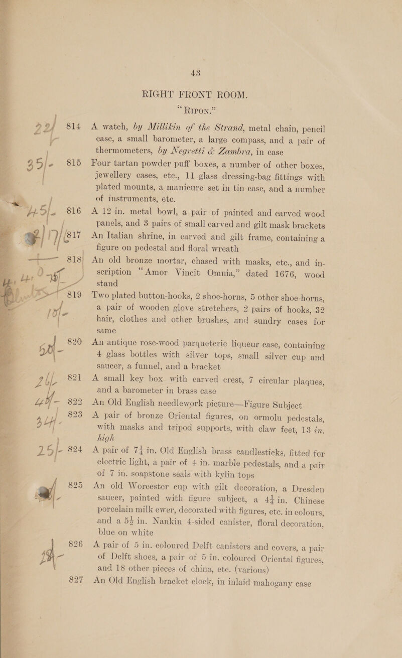  5) Zz4 814 poe. a pr i bajo 816  43 RIGHT FRONT ROOM. RIPON.” A watch, by Millikin of the Strand, metal chain, pencil case, a small barometer, a large compass, and a pair of thermometers, by Negretti &amp;: Zambra, in case Four tartan powder puff boxes, a number of other boxes, jewellery cases, etc., 11 glass dressing-bag fittings with plated mounts, a manicure set in tin case, and a number of instruments, ete. A 12 in. metal bowl, a pair. of painted and carved wood panels, and 3 pairs of small carved and gilt mask brackets An Italian shrine, in carved and gilt frame, containing a figure on pedestal and floral wreath An old Pronze mortar, chased with masks, etc., and in- scription “Amor Vincit Omnia,” dated 1676, stand Two plated button-hooks, 2 shoe-horns, 5 other shoe-horns, a pair of wooden glove stretchers, 2 pairs of hooks, 32 hair, clothes and other brushes, and sundry cases for same wood An antique rose-wood parqueterie liqueur case, containing 4 glass bottles with silver tops, small silver cup and saucer, a funnel, and a bracket A small key box with carved crest, 7 circular plaques, and a barometer in brass case An Old English needlework picture—Figure Subject A pair of bronze Oriental figures, on ormolu pedestals, with masks and tripod supports, with claw feet, 13 zn. high electric light, a pair of 4 in. marble pedestals, and a pair of 7 in. soapstone seals with kylin tops An old Worcester cup with gilt decoration, a Dresden saucer, painted with figure subject, a 44 in. Chinese porcelain milk ewer, decorated with figures, ete. in colours, and a 54 in. Nei 4-sided canister, floral decoration, blue on white A pair of 5 in. coloured Delft canisters and covers, a pair of Delft shoes, a pair of 5 in. coloured Oriental figures, and 18 other pieces of china, etc. (y arious) An Old English bracket clock, in inlaid mahogany case
