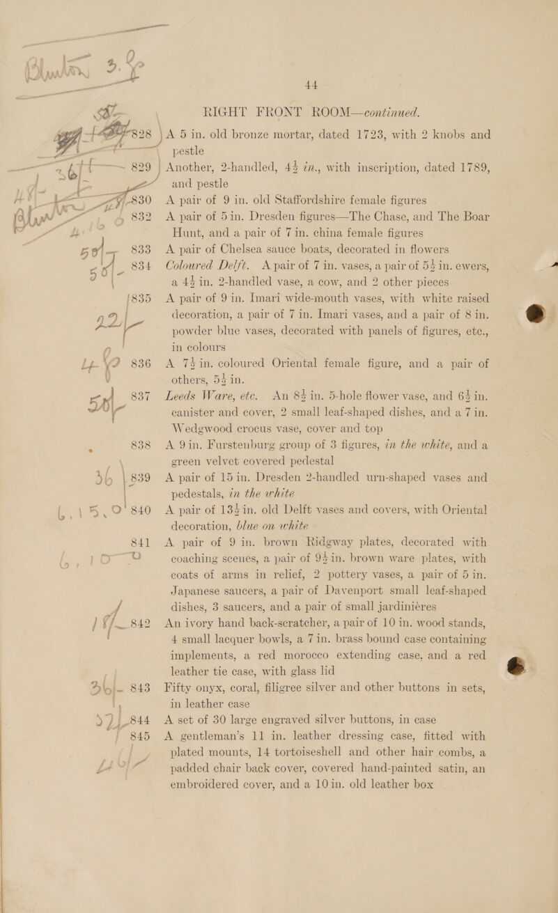  . )) he | RIGHT FRONT ROOM—continued. Peed \ PEF - [Bras | } A 5 in. old bronze mortar, dated 1723, with 2 knobs and 4 i nl pestle abi { 829 | Another, 2-handled, 44 7n., with inscription, dated 1789, eS 2” and pestle Ho) pe =F 330 A pair of 9 in. old Staffordshire female figures (o {yw nie ~ ! 939 A pair of 5in. Dresden figures—The Chase, and The Boar pa) Hunt, and a pair of 7 in. china female figures Bei 833 A pair of Chelsea sauce boats, decorated in flowers ie 834 Coloured Delft. A pair of 7 in. vases, a pair of 55 in. ewers, a 44 in. 2-handled vase, a cow, and 2 other pieces. ‘835 <A pair of 9in. [mari wide-mouth vases, with white raised 02 decoration, a pair of 7 in. Imari vases, and a pair of 8 in. pes a powder blue vases, decorated with panels of figures, etc., , in colours Lp \ » 836 <A 7s in. coloured Oriental female figure, and a pair of V others, 5% in. 50 837 Leeds Ware, etc. An 84 in. 5-hole flower vase, and 64 in. “ canister and cover, 2 small leaf-shaped dishes, and a 7 in. Wedgwood crocus vase, cover and top 838 <A Qin. Furstenburg group of 3 figures, in the white, and a \ green velvet covered pedestal Sb | 839 <A pair of 15in. Dresden 2-handled urn-shaped vases and pedestals, zn the white | 840 <A pair of 135in. old Delft vases and covers, with Oriental decoration, blue on white 841 <A pair of 9 in. brown Ridgway plates, decorated with a) coaching scenes, a pair of 9$in. brown ware plates, with coats of arms in relief, 2 pottery vases, a pair of 5 in. Japanese saucers, a pair of Davenport small leaf-shaped A dishes, 3 saucers, and a pair of small jardiniéres / ¢% 842 An ivory hand back-scratcher, a pair of 10 in. wood stands, 4 small lacquer bowls, a 7 in. brass bound case containing implements, a red morocco extending case, and a red . leather tie case, with glass ld Dio . 843 Fifty onyx, coral, filigree silver and other buttons in sets, | in leather case 844 <A set of 30 large engraved silver buttons, in case | | plated mounts, 14 tortoiseshell and other hair combs, a LE: padded chair back cover, covered hand-painted satin, an embroidered cover, and a 10 in. old leather box 