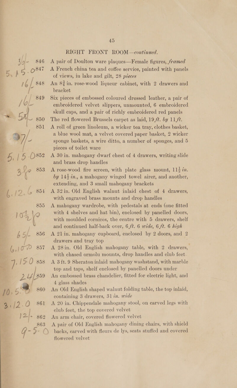 lag B O84: om ‘as 16 / 848 / fag J 1ai / oj ral ~ Wie 850 © 8b so /e / ‘ioe Spat No 5, | iy oe Rae 4 Y @ 853 4 pe = GA: 855 a AS los \ hb df 856 /0, é » 860 2,/2.0 861 {> 862 45 RIGHT FRONT ROOM —continued. A French china tea and coftee service, painted with panels of views, in lake and gilt, 28 p7eces An 8#in, rose-wood liqueur cabinet, with 2 drawers and bracket Six pieces of embossed coloured dressed leather, a pair of embroidered velvet slippers, unmounted, 6 embroidered skull caps, and a pair of richly embroidered red panels The red flowered Brussels carpet as laid, 19,/¢. by 11//t. A roll of green linoleum, a wicker tea tray, clothes basket, a blue wool mat, a velvet covered paper basket, 2 wicker sponge baskets, a wire ditto, a number of sponges, and 5 pieces of toilet ware A 30 in. mahogany dwarf chest of 4 drawers, writing slide and brass drop handles A rose-wood fire screen, with plate glass mount, 114 7n. by 144%n., a mahogany winged towel airer, and another, extending, and 3 small mahogany brackets A 32in. Old English walnut inlaid chest of 4 drawers, with engraved brass mounts and drop handles A mahogany wardrobe, with pedestals at ends (one fitted with 4 shelves and hat bin), enclosed by panelled doors, with moulded cornices, the centre with 5 drawers, shelf and continued half-back over, 6,/¢. 6 wide, 6 ft. 6 high A 21in. mahogany cupboard, enclosed by 2 doors, and 2 drawers and tray top ? A 28in. Old English mahogany table, with 2 drawers, with chased ormolu mounts, drop handles and club feet. A 3 ft. 9 Sheraton inlaid mahogany washstand, with marble top and taps, shelf enclosed by panelled doors under An embossed brass chandelier, fitted for electric light, and 4 glass shades An Old English shaped walnut folding table, the top inlaid, containing 3 drawers, 31 in. wide A 20 in. Chippendale mahogany stool, on carved legs with club feet, the top covered velvet An arm chair, covered flowered velvet backs, carved with fleurs de lys, seats stuffed and covered flowered velvet