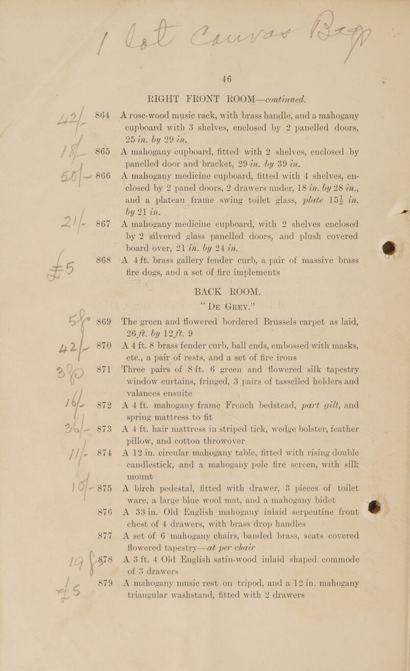 867 868 869 870 46 RIGHT FRONT ROOM—continued. A rose-wood music rack, with brass handle, and a mahogany cupboard with 3 shelves, enclosed by 2 panelled doors, 25 an. by 29 in. A mahogany cupboard, fitted with 2 shelves, enclosed by panelled door and bracket, 29 in. by 39 in. A mahogany medicine cupboard, fitted with 4 shelves, .en- closed by 2 panel doors, 2 drawers under, 18 zn. by 28 in., and a plateau frame. swing toilet glass, plate 154 in. ‘by 21 an. A mahogany medicine i peaea: with 2 shelves enclosed by 2 silvered glass panelled doors, and plush covered board over, 21 an. by 24 an. | A 4ft. brass gallery fender curb, a pair of massive brass fire dogs, and a set of fire implements BACK ROOM. “Der Grey.” The green and flowered bordered Brussels carpet as laid, 26 yt. by TZ 7. 9 A 4 ft. 8 brass fender curb, ball ends, embossed with masks, etc., a pair of rests, and a set of fire irons Three pairs of 8ft. 6 green and flowered silk tapestry window curtains, fringed, 3 pairs of tasselled holders and valances ensuite A 4 ft. mahogany frame fihobch bedstead, part gilt, and spring mattress to fit pillow, and cotton throwover A 12 in. circular mahogany table, fitted with rising double candlestick, and a mahogany pole fire screen, with silk mount A. birch pedestal, fitted with drawer, 3 pieces of toilet ware, a large blue wool mat, and a mahogany bidet A 331in. Old English mahogany inlaid serpentine front chest of 4 drawers, with brass drop handles flowered tapestry—at per chair A 3 ft. 4 Old English satin-wood inlaid shaped commode of 3 drawers A mahogany musie rest on tripod, and a 12 in. mahogany triangular washstand, fitted with 2 drawers 