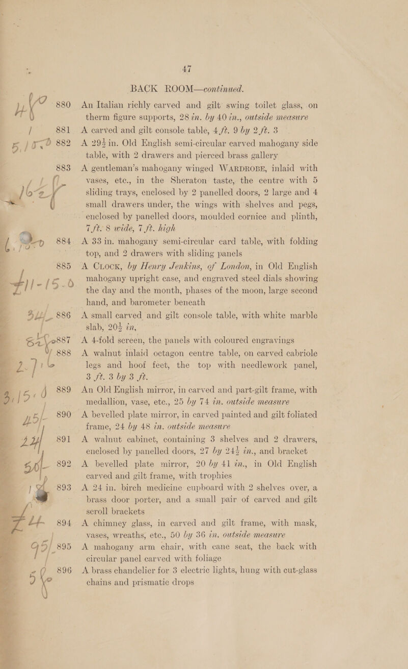 SRP ee 88] 5) ox? 882 883 eC ( ay 884 885 “#)/- (5-0. DLL 886 | <i 0887 0 988  47 BACK ROOM—continued. therm figure supports, 287n. by 40 in., outside measure A carved and gilt console table, 4,7. 9 by 2. ft. 3 A 294in. Old English semi-circular carved mahogany side table, with 2 drawers and pierced. brass gallery A gentleman’s mahogany winged WARDROBE, inlaid with vases, etc., in the Sheraton taste, the centre with 5 sliding trays, enclosed by 2 panelled doors, 2 large and 4 small drawers under, the wings with shelves and pegs, 7 ft. 8 wide, 7 ft. high AP 33 in: mahogany semi-circular card table, with folding top, and 2 drawers with sliding panels A Crock, by Henrt y Jenkins, of London, in Old English mahogany upright case, and engraved steel dials showing the day and the month, phases of the moon, large second hand, and barometer beneath A small carved and gilt console table, with white iarple slab, 204 in, A 4fold screen, the panels with coloured engravings A walnut inlaid octagon centre table, on carved cabriole legs and hoof feet, the top with needlework panel, 3 ft. 3. OUme fe: An Old English mirror, in carved and part-gilt frame, with medallion, vase, etc., 25 by 74 in. outside measure A bevelled plate mirror, in carved painted and gilt foliated frame, 24 by 48 in. outside measure A walnut cabinet, containing 3 shelves and 2 drawers, enclosed by panelled doors, 27 by 24% in., and bracket A bevelled plate mirror, 20 by 41 a., in Old English earved and gilt frame, with trophies A 24 in. birch medicine cupboard with 2 shelves over, a brass door porter, and a small pair of carved and gilt scroll brackets | A chimney glass, in carved and gilt frame, with mask, vases, wreaths, etc., 50 by 36 in. outside measure A mahogany arm chair, with cane seat, the back with circular panel carved with foliage A brass chandelier for 3 electric lights, hung with cut-glass chains and prismatic drops