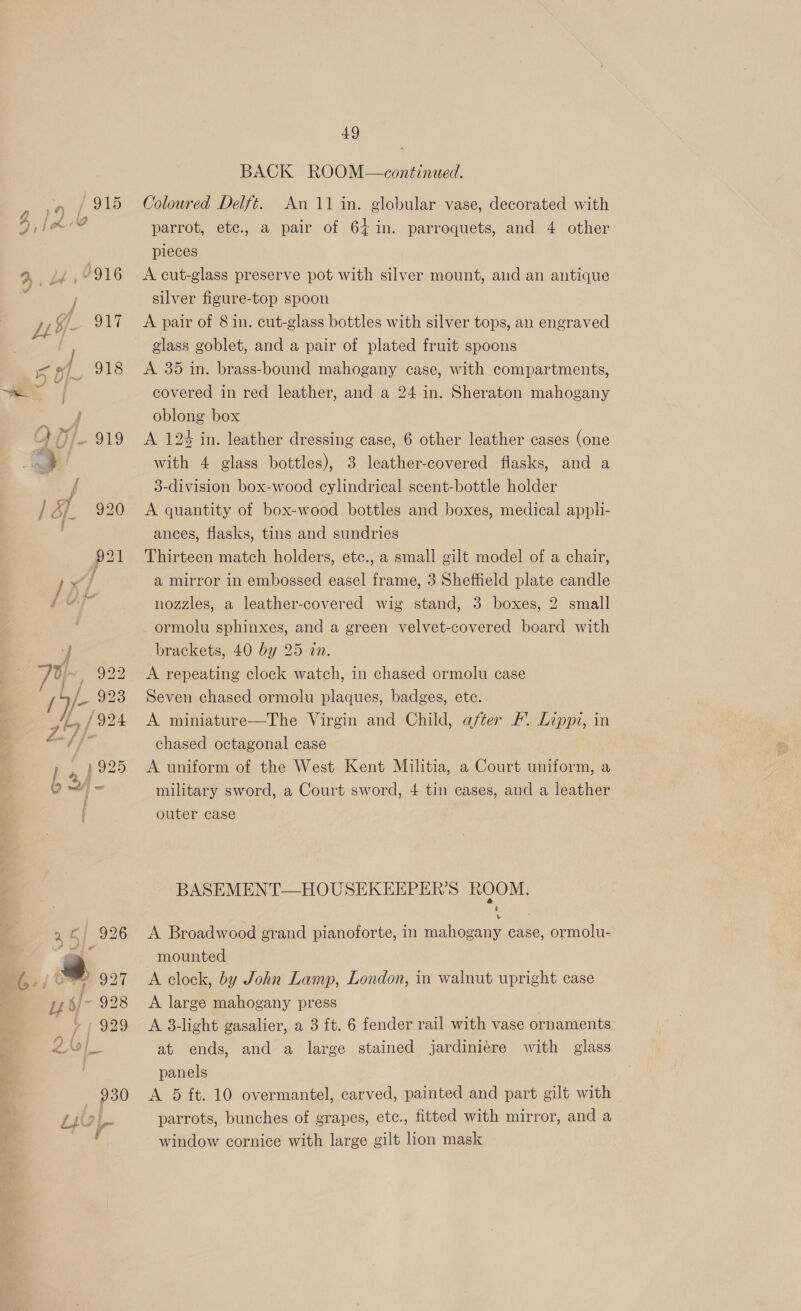 LS &amp;33 49 BACK ROOM—continued. Coloured Delft. An 11 in. globular vase, decorated with parrot, etc., a pair of 64 in. parroquets, and 4 other pieces A cut-glass preserve pot with silver mount, and an antique silver figure-top spoon A pair of 8 in. cut-glass bottles with silver tops, an engraved glass goblet, and a pair of plated fruit spoons A 35 in. brass-bound mahogany case, with compartments, covered in red leather, and a 24 in. Sheraton mahogany oblong box A 124 in. leather dressing case, 6 other leather cases (one with 4 glass bottles), 3 leather-covered fiasks, and a 3-division box-wood cylindrical scent-bottle holder A quantity of box-wood bottles and boxes, medical appli- ances, flasks, tins and sundries Thirteen match holders, ete., a small gilt model of a chair, a mirror in embossed easel frame, 3 Sheffield plate candle nozzles, a leather-covered wig stand, 3 boxes, 2 small ormolu sphinxes, and a green velvet-covered board with brackets, 40 by 25 in. A repeating clock watch, in chased ormolu case Seven chased ormolu plaques, badges, ete. A miniature—The Virgin and Child, after /. Lippi, in chased octagonal case A uniform of the West Kent Militia, a Court uniform, a military sword, a Court sword, 4 tin cases, and a leather outer case BASEMENT—HOUSEKEEPER’S ROOM. A Broadwood grand pianoforte, in mahogany case, ormolu- mounted A clock, by John Lamp, London, in walnut upright case A large mahogany press A 3-light gasalier, a 3 ft. 6 fender rail with vase ornaments at ends, and a large stained jardiniere with glass panels A 5 ft. 10 overmantel, carved, painted and part gilt with parrots, bunches of grapes, ete., fitted with mirror, and a window cornice with large gilt lion mask