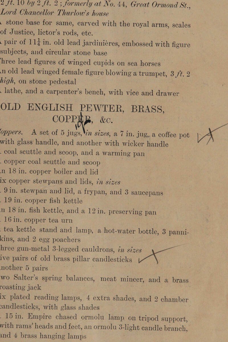 Lord Chancellor Thurlow’s house . stone base for same, carved with the royal arms, scales of Justice, lictor’s rods, ete. . pair of 114 in. old lead jardiniéres, embossed with figure subjects, and circular stone base hree lead figures of winged cupids on sea horses n old lead winged female figure blowing a trumpet, 3./¢. 2 high, on stone pedestal . lathe, and a carpenter’s bench, with vice and drawer OLD ENGLISH ean he BRASS, COPP aC. \ oppers. A set of 5 jugs,Wn sizes, a 7 in. jug,.a coffee pot with glass handle, and another with wicker handle coal scuttle and scoop, and a warming pan - copper coal scuttle and scoop n 18 in. copper boiler and lid IX copper stewpans and lids, in sizes .9in. stewpan and lid, a frypan, and 3 saucepans _19 in. copper fish kettle | n 18 in. fish kettle, and a 12 in. preserving pan _16in. copper tea urn tea kettle stand and lamp, a hot- water bottle, 3 panni- kins, and 2 egg poachers hree gun-metal 3-legged cauldrons, in sizes se ive pairs of old brass pillar candlesticks oar nother 5 pairs wo Salter’s spring balances, meat mincer, and a brass roasting jack eee ix plated reading lamps, 4 extra shades, and 2 chamber sandlesticks, with glass shades _15in. Empire chased ormolu lamp on tripod support, with rams’ heads and feet, an ormolu 3-light candle branch, and 4 brass hanging lamps
