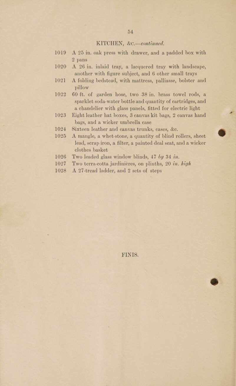 KITCHEN, &amp;c.—continued. A 25 in. oak press with drawer, and a padded box with 2 pans A 26 in. inlaid tray, a lacquered tray with landscape, another with figure subject, and 6 other small trays A folding bedstead, with mattress, palliasse, bolster and pillow | 60 ft. of garden hose, two 38 in. brass towel rods, a sparklet soda-water bottle and quantity of cartridges, and a chandelier with glass panels, fitted for electric light Eight leather hat boxes, 3 canvas kit bags, 2 canvas hand bags, and a wicker umbrella case | Sixteen leather and canvas trunks, cases, &amp;c. A mangle, a whet-stone, a quantity of blind rollers, sheet lead, scrap iron, a filter, a painted deal seat, and a wicker clothes basket Two leaded glass window blinds, 47 by 34 zn. Two terra-cotta jardiniéres, on plinths, 20 zn. high A 27-tread ladder, and 2 sets of steps FINIS.