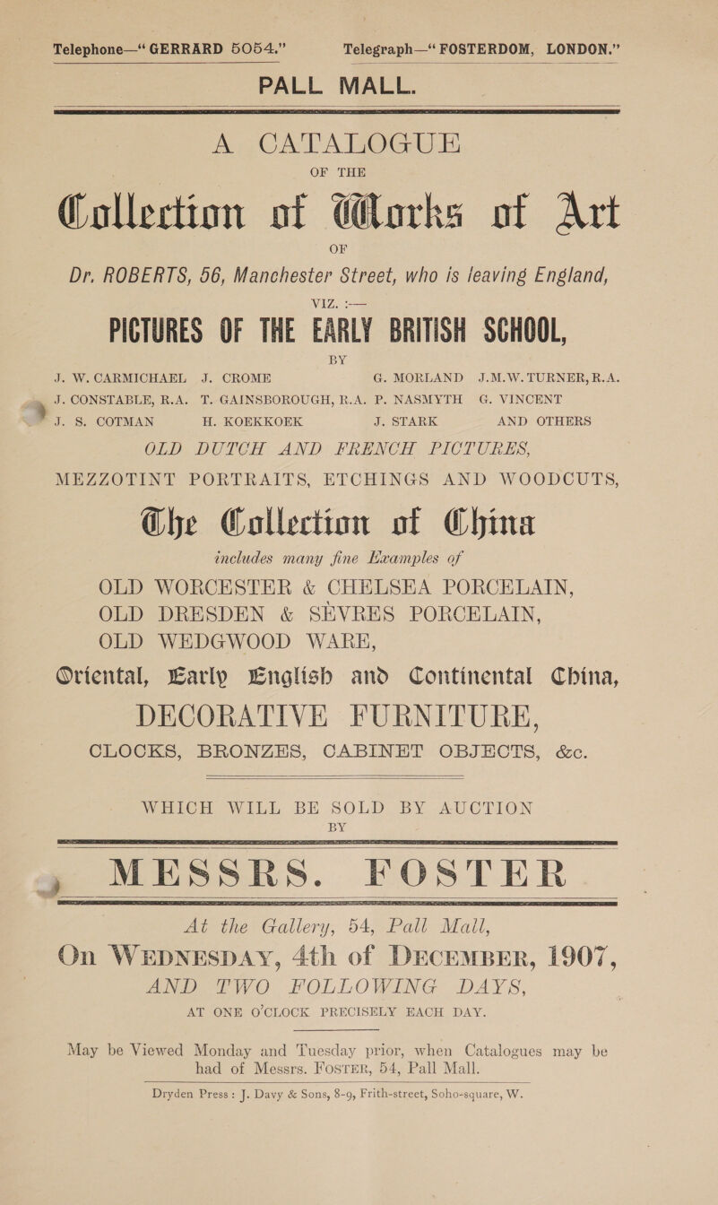 Telephone—‘ GERRARD 5054.” Telegraph—‘ FOSTERDOM, LONDON.” PALL MALL.    A CATALOGUE OF THE Collection of Works of Art Dr. ROBERTS, 56, Manchester ee who is leaving England, WALZ PICTURES OF THE EARLY BRITISH SCHOOL, J. W. CARMICHAEL J. CROME G. MORLAND %J.M.W. TURNER, R.A. J. CONSTABLE, R.A. T. GAINSBOROUGH, R.A. P. NASMYTH G. VINCENT J. S. COTMAN H. KOEKKOEK J. STARK AND OTHERS OLD DUTCH AND FRENCH. PICTURES, MEZZOTINT PORTRAITS, ETCHINGS AND WOODCUTS, Ghe Collection of China includes many jine Examples of OLD WORCESTER &amp; CHELSEA PORCELAIN, OLD DRESDEN &amp; SEVRES PORCELAIN, OLD WEDGWOOD WARE, Oriental, Early English and Continental China, DECORATIVE FURNITURE, CLOCKS, BRONZES, CABINET OBJECTS, &amp;c. »     , MESSRS. FOSTER _   May be Viewed Monday and Tuesday prior, when Catalogues may be had of Messrs. Foster, 54, Pall Mall. Dryden Press: J. Davy &amp; Sons, 8-9, Frith-street, Soho-square, W. 