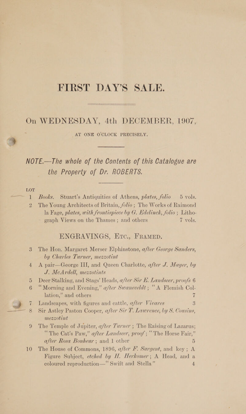 FIRST DAY'S SALE.   On WEDNESDAY, 4th DECEMBER, 1907, AT ONE O'CLOCK PRECISELY. NOTE.—The whole of the Contents of this Catalogue are the Property of Dr. ROBERTS. LOT 1 Books. Stuart’s Antiquities of Athens, plates, folio 5 vols. 2 The Young Architects of Britain, folio; The Works of Raimond la Fage, plates, with frontispiece by G. Edelinck, folio ; Litho- - oraph Views on the Thames; and others Pvols. ENGRAVINGS, Etc., FRAMED. 3 The Hon. Margaret Merser Elphinstone, after George Sanders, by Charles Turner, mezzotint 4 &lt;A pair—George III, and Queen Charlotte, after J. Mayer, by J. McArdell, mezzotints 5 Deer Stalking, and Stags’ Heads, after Sir H. Landseer, proofs 6 “Morning and Evening,” after Swaneveldt ; “A Flemish Col- lation,” and others i i 7 Landscapes, with figures and cattle, after Vivares 3 ——— 8_ Sir Astley Paston Cooper, after Sir 7’. Lawrence, by S. Cousins, mezzotint 9 The Temple of Jupiter, after Turner ; The Raising of Lazarus; “The Cat’s Paw,” after Landseer, proof; “The Horse Fair,” after Rosa Bonheur ; and 1 other 5 10 The House of Commons, 1896, after #’. Sargent, and key; A Figure Subject, etched by H. Herkomer; A Head, and a coloured reproduction—‘‘ Swift and Stella” 4