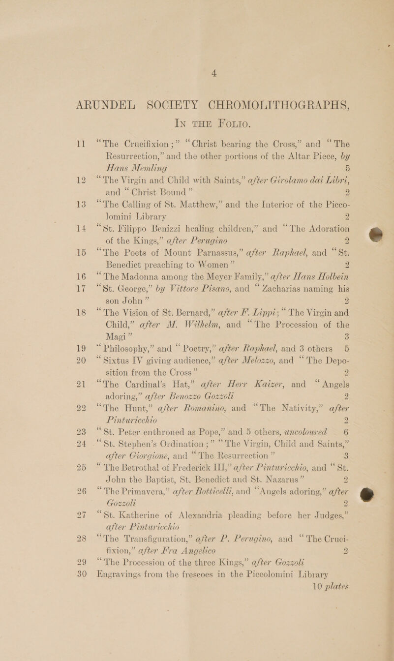 1a “The Crucifixion ;” “Christ bearing the Cross,” and “The Resurrection,” and the other portions of the Altar. Piece, by Hans Memling axes “The Virgin and Child with Saints,” after Girolamo dai Inbri, and “ Christ Bound ” 2 “The Calling of St. Matthew,” and the Interior of the Picco- lomini Library 2 “St. Filippo Benizzi healing children,” and “The Adoration of the Kings,” after Perugino 2 “The Poets of Mount Parnassus,” after Raphael, and “St. Benedict preaching to Women ” 2 “The Madonna among the Meyer Family,” after Hans Holbein “St. George,” by Vittore Pisano, and “ Zacharias naming his son John ” 2 “The Vision of St. Bernard,” after F. Lippi; “ The Virgin and Child,” after M. Wilhelm, and “The Procession of the Magi ” 3 Philosophy,” and “ Poetry,” after Raphael, and 3 others 5 Sixtus IV giving audience,” after Melozzo, and “The Depo- sition from the Cross” y “The Cardinal’s Hat,” after Herr Kaizer, and “ Angels adoring,” after Benozzo Gozzolt 2 “The Hunt,” after Romanino, and “The Nativity,” after Pinturicchio Y ‘St. Peter enthroned as Pope,” and 5 others, wncoloured 6 “St. Stephen’s Ordination ;” “The Virgin, Child and Saints,” after Giorgione, and “ The Resurrection ” 3 “ The Betrothal of Frederick III,” after Pinturicchio, and “ St. John the Baptist, St. Benedict and St. Nazarus ” 2 “The Primavera,” after Botticelli, and “Angels adoring,” after Gozzoli 2 “St. Katherine of Alexandria pleading before her Judges,” after Pinturicchio “The Transfiguration,” after P. Perugino, and “The Cruci- fixion,” after Fra Angelico 2 “The Procession of the three Kings,” after Gozzoli Engravings from the frescoes in the Piccolomini Library 10 plates
