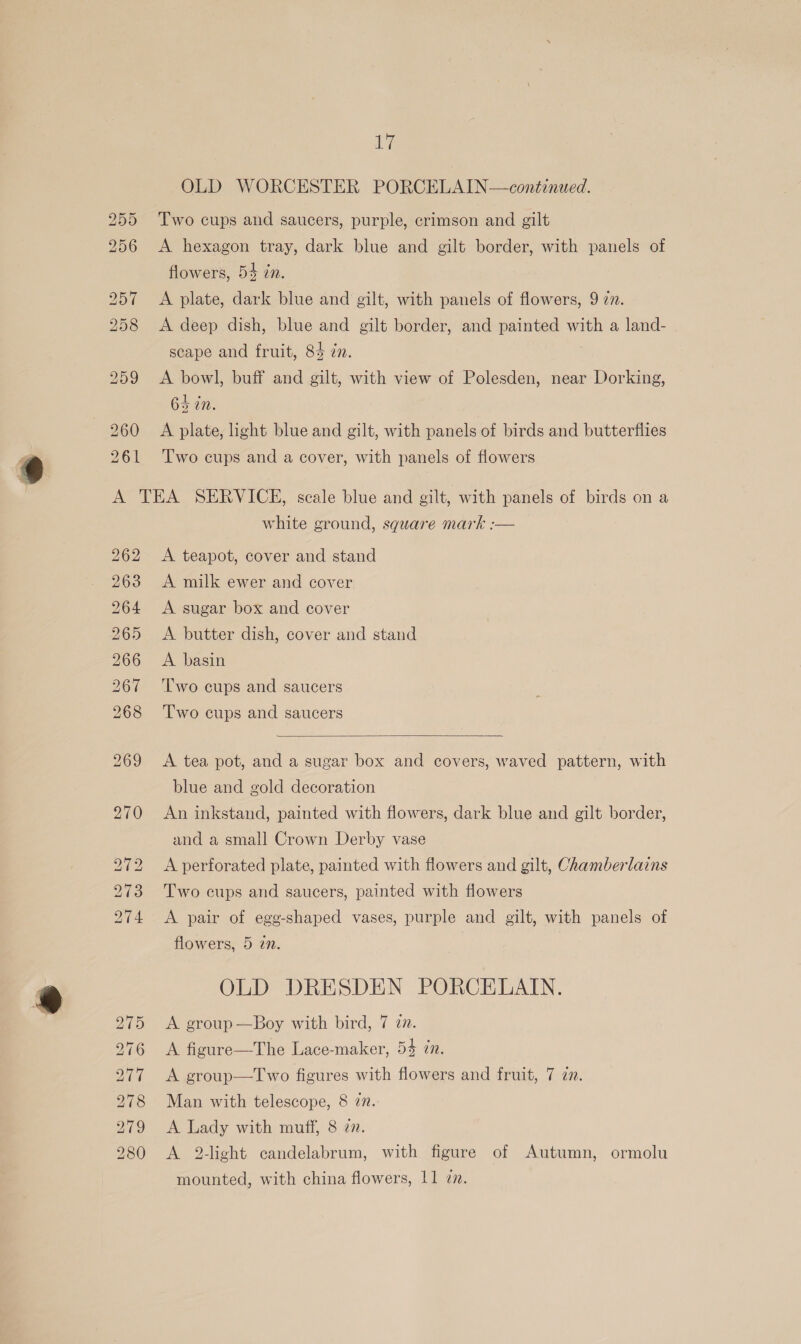 OLD WORCESTER PORCELAIN—continued. Two cups and saucers, purple, crimson and gilt A hexagon tray, dark blue and gilt border, with panels of flowers, 54 zn. A plate, dark blue and gilt, with panels of flowers, 9 22. A deep dish, blue and gilt border, and painted with a land- scape and fruit, 84 zn. A bowl, buff and gilt, with view of Polesden, near Dorking, 64 in. A plate, light blue and gilt, with panels of birds and butterflies Two cups and a cover, with panels of flowers 262 263 Rh 1S ~Iowt +1 m &gt; bo NS) Io“ Sy ~J ~I hD bo bo bo DO ~IsJ eo OO GO iS white ground, sguare mark :-— A teapot, cover and stand A milk ewer and cover A sugar box and cover A butter dish, cover and stand A. basin Two cups and saucers Two cups and saucers  A tea pot, and a sugar box and covers, waved pattern, with blue and gold decoration An inkstand, painted with flowers, dark blue and gilt border, and a small Crown Derby vase A perforated plate, painted with flowers and gilt, Chamberlains Two cups and saucers, painted with flowers A pair of egg-shaped vases, purple and gilt, with panels of flowers, 5 in. OLD DRESDEN PORCELAIN. A group —Boy with bird, 7 7. A figure—The Lace-maker, 54 in. A group—Two figures with flowers and fruit, 7 2. Man with telescope, 8 7. A Lady with muff, 8 zn. A 2-light candelabrum, with figure of Autumn, ormolu mounted, with china flowers, 11 7.