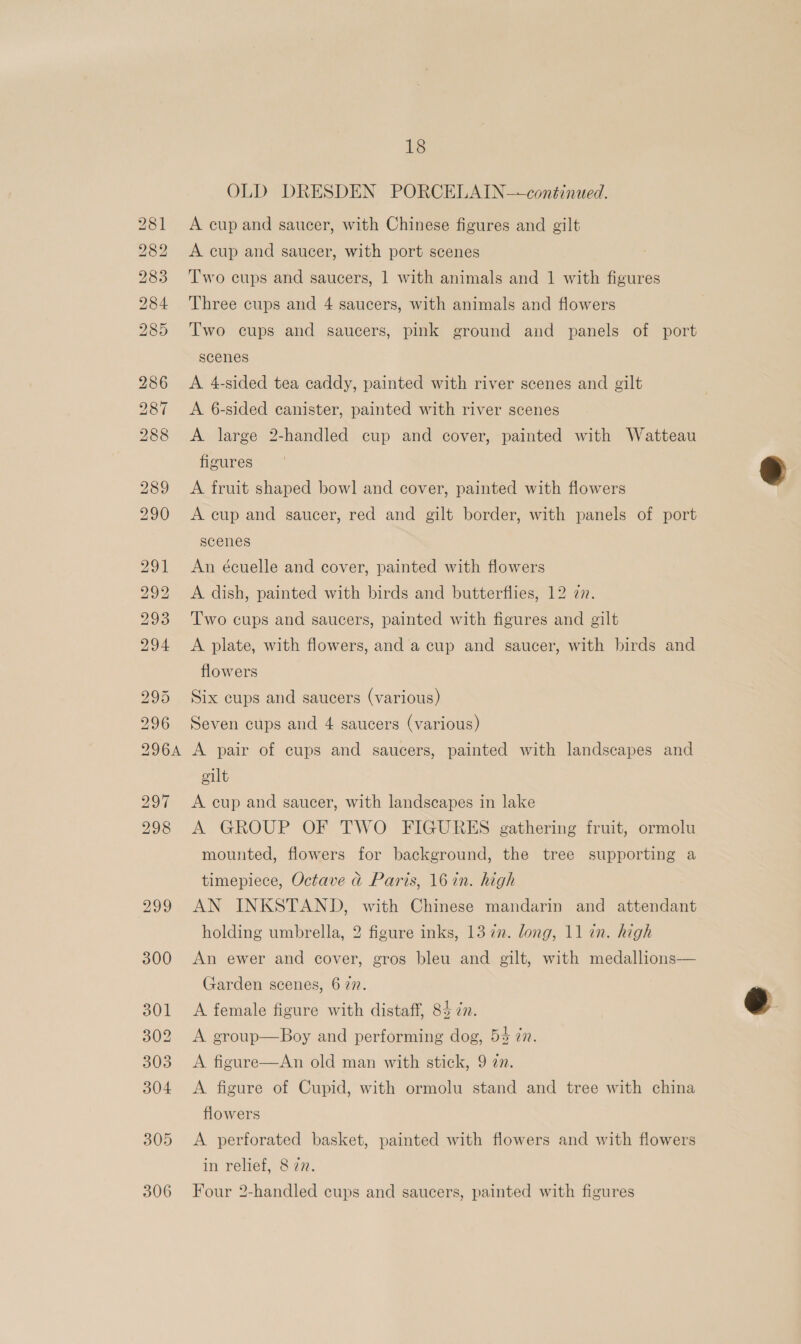 OLD DRESDEN PORCELAIN—conéinued. A cup and saucer, with Chinese figures and gilt A cup and saucer, with port scenes T'wo cups and saucers, 1 with animals and 1 with figures Three cups and 4 saucers, with animals and flowers T'wo cups and saucers, pink ground and panels of port scenes A 4-sided tea caddy, painted with river scenes and gilt A 6-sided canister, painted with river scenes A large 2-handled cup and cover, painted with Watteau figures A fruit shaped bowl and cover, painted with flowers A cup and saucer, red and gilt border, with panels of port scenes An écuelle and cover, painted with flowers A dish, painted with birds and butterflies, 12 77. Two cups and saucers, painted with figures and gilt A plate, with flowers, and a cup and saucer, with birds and flowers Six cups and saucers (various) Seven cups and 4 saucers (various) A pair of cups and saucers, painted with landscapes and oilt A cup and saucer, with landscapes in lake A GROUP OF TWO FIGURES gathering fruit, ormolu mounted, flowers for background, the tree supporting a timepiece, Octave @ Paris, 16 in. high AN INKSTAND, with Chinese mandarin and attendant holding umbrella, 2 figure inks, 13 7m. long, 11 in. high An ewer and cover, gros bleu and gilt, with medallions— Garden scenes, 6 77. A female figure with distaff, 83 in. A group—Boy and performing dog, 54 in. A figure—An old man with stick, 9 an. A figure of Cupid, with ormolu stand and tree with china flowers A perforated basket, painted with flowers and with flowers in relief, 8 77. Four 2-handled cups and saucers, painted with figures