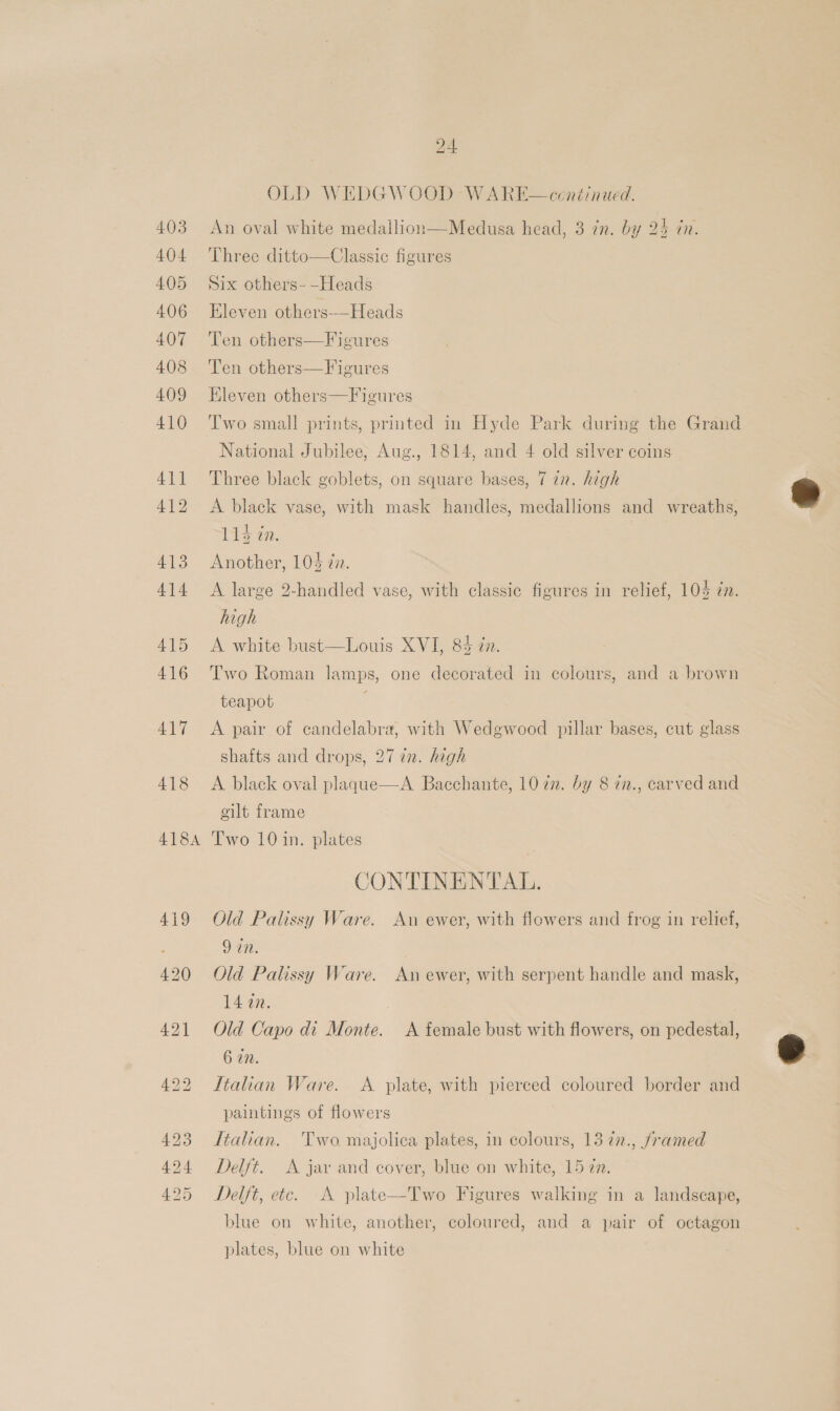 403 404 4.05 406 407 408 409 410 411 412 413 414 415 416 417 418 418A 24 OLD WEDGWOOD WARE—ceontinued. An oval white medallion—Medusa head, 3 in. by 25 in. Three ditto—Classic figures Six others-—-Heads Eleven others——Heads Ten others—Figures Ten others—Figures Eleven others—Figures Two small prints, printed in Hyde Park during the Grand National Jubilee, Aug., 1814, and 4 old silver coins Three black goblets, on square bases, 7 22. hgh A black vase, with mask handles, medallions and wreaths, 114 in. Another, 104 @n. A large 2-handled vase, with classic figures in relief, 104 7. high A white bust—Louis XVI, 8% an. Two Roman lamps, one decorated in colours, and a brown teapot A pair of candelabra, with Wedgwood pillar bases, cut glass shafts and drops, 27 in. high A black oval plaque—A Bacchante, 1022. by 8 7n., carved and gilt frame Two 10 in. plates | CONTINENTAL. Old Palissy Ware. An ewer, with flowers and frog in relief, 9 in. Old Palissy Ware. An ewer, with serpent handle and mask, 14 an. Old Capo di Monte. A female bust with flowers, on pedestal, 6 an. Italian Ware. A plate, with pierced coloured border and paintings of flowers Itahan. Two. majolica plates, in colours, 13 77., framed Delft. A jay and cover, blue on white, 15 727. Delft, etc. A plate blue on white, another, coloured, and a pair of octagon  Two Figures walking in a landscape, plates, blue on white
