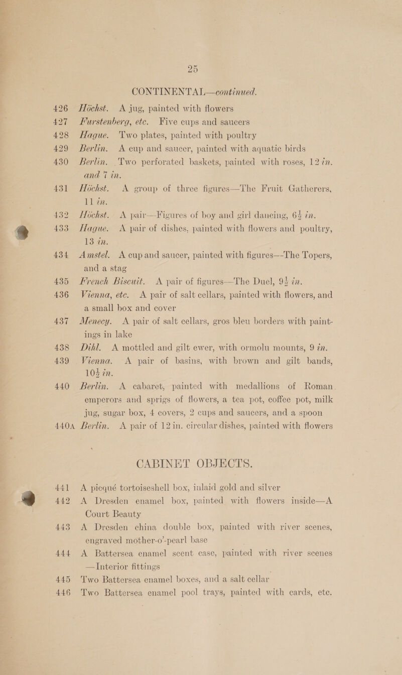 A404 441] 442 443 444 445 446 25 CONTINENTAL—continued. Hochst. A jug, painted with flowers Furstenberg, etc. Five cups and saucers Hague. ‘Two plates, painted with poultry Berlin. A cup and saucer, painted with aquatic birds Berlin. .Two perforated baskets, painted with roses, 12 7n. and 7 in. Hochst. A group of three figures Tl gee. Hochst. A pair—Figures of boy and girl dancing, 64 in. The Fruit Gatherers,  Hague. &lt;A pair of dishes, painted with flowers and poultry, 1347. Amstel. A cup and saucer, painted with figures—-The Topers, and a stag French Biscwt. A pair of figures—The Duel, 94 én. Vienna, etc. &lt;A pair of salt cellars, painted with flowers, and a small box and cover Menecy. A pair of salt cellars, gros bleu borders with paint- ings in lake Dihl. A mottled and gilt ewer, with ormolu mounts, 9 27. Vienna. A pair of basins, with brown and gilt bands, 104 7m. Berlin. A cabaret, painted with medallions of Roman emperors and sprigs of flowers, a tea pot, coffee pot, milk jug, sugar box, 4 covers, 2 cups and saucers, and a spoon Berlin. &lt;A pair of 12in. circular dishes, painted with flowers CABINET OBJECTS. A picqué tortoiseshell box, inlaid gold and silver A Dresden enamel box, painted with flowers inside—A Court Beauty A Dresden china double box, painted with river scenes, engraved mother-o’-pearl base A Battersea enamel scent case, painted with river scenes —JInterior fittings ) Two Battersea enamel boxes, and a salt cellar Two Battersea enamel pool trays, painted with cards, ete.