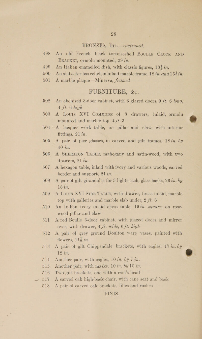 BRONZES, Ero.—continued. An old French black tortoiseshell BouLLE CLocK AND BRACKET, ormolu mounted, 29 zn. An Italian enamelled dish, with classic figures, 184 in. An alabaster bas relief, in inlaid marble frame, 18 zn. and 134in. A marble plaqgue—Minerva, framed FURNITURE, &amp;c. An ebonized 38-door cabinet, with 3 glazed doors, 9 ft. 6 long, 4 ft. 6 high A Louis XVI CommopE of 3 drawers, inlaid, ormolu mounted and marble top, 4./¢. 3 A lacquer work table, on pillar and claw, with interior fittings, 21 27. A pair of pier glasses, in carved and gilt frames, 1877. by 40 in. A SHERATON TABLE, mahogany and satin-wood, with two drawers, 21 27. A hexagon table, inlaid with ivory and various woods, carved border and support, 21 7n. A pair of gilt girandoles for 3 lights each, glass backs, 26 in. by 18 2n. A Louis XVI Sipr TABLE, with drawer, brass inlaid, marble top with galleries and marble slab under, 2 /¢. 6 An Indian ivory inlaid chess table, 192n. square, on rose- wood pillar and claw A red Boulle 3-door cabinet, with glazed doors and mirror over, with drawer, 4,/¢. wide, 6 ft. high A pair of grey ground Doulton ware vases, painted with flowers, 114 zn. A pair of gilt Chippendale brackets, with eagles, 17 in. by 12 an. Another pair, with eagles, 1022. by 7 an. Another pair, with masks, 107”. by 10 zn. Two gilt brackets, one with a ram’s head A carved oak high-back chair, with cane seat and back A pair of carved oak brackets, lies and rushes FINIS.