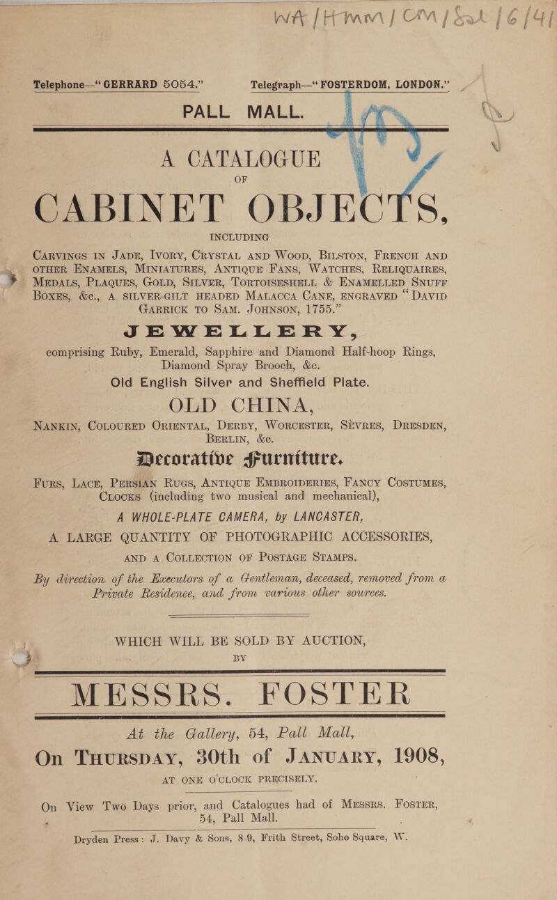  1 g ( ‘ i £* fs, f Telephone—‘‘ GERRARD 5054.” Telegraph—“‘ FOSTERDOM, LONDON.” PALL MALL.      A CATALOGUE CABINET Zp eRe INCLUDING CARVINGS IN JADE, Ivory, CrysTAL AND Woop, BiLston, FRENCH AND OTHER ENAMELS, MINIATURES, ANTIQUE FANS, WATCHES, RELIQUAIRES, MEDALS, PLAQUES, GOLD, SILVER, TORTOISESHELL &amp; ENAMELLED SNUFF Boxss, &amp;c., A SILVER-GILT HEADED MALAccA CANE, ENGRAVED © DaviD GARRICK TO SAM. JOHNSON, 1755.” JSJSEWELLERY, comprising Ruby, Emerald, Sapphire and Diamond Half-hoop Rings, Diamond Spray Brooch, &amp;c. Old English Silver and Sheffield Plate. OLD CHINA, NANKIN, COLOURED ORIENTAL, DERBY, WORCESTER, SEVRES, DRESDEN, BERLIN, &amp;e. Decorative Srurniture. Furs, LACE, PERSIAN RuGs, ANTIQUE EMBROIDERIES, FANCY COSTUMES, CLocKs hineladiag two musical and eenoicaly A WHOLE-PLATE CAMERA, by LANCASTER, A LARGE QUANTITY OF PHOTOGRAPHIC ACCESSORIES, AND A COLLECTION OF POSTAGE STAMPS. By direction of the Executors of a Gentleman, deceased, removed from a Private Residence, and from varus other sources.   WHICH WILL BE SOLD BY AUCTION, BY MESSRS. FOSTER At the Gallery, 54, Pall Mall, On TuHurspDAY, 30th of JANUARY, 1908, AT ONE O CLOCK PRECISELY. On View Two Days prior, and Catalogues had of Messrs. Foster, 54, Pall Mall. Dryden Press: J. Davy &amp; Sons, 8-9, Frith Street, Soho Square, W.        