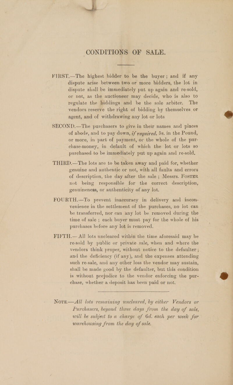  CONDITIONS OF SALE. ¥IRST.—The highest bidder to be the buyer; and if any dispute arise between two or more bidders, the lot in dispute shall be immediately put up again and re-sold, or not, as the auctioneer may decide, who is also to regulate the biddings and be the sole arbiter. The vendors reserve the right of bidding by themselves or agent, and of withdrawing any lot or lots  SECON D.—The purchasers to give in their names and places of abode, and to pay down, if required, 5s. in the Pound, or more, in part of payment, or the whole of the pur- chase-money, in default of which the lot or lots so purchased to be immediately put up again and re-sold, THIRD.—The lots are to be taken away and paid for, whether genuine and authentic or not, with all faults and errors of description, the day after the sale ; Messrs. FOSTER not being responsible for the correct description, genuineness, or authenticity of any lot. FOURTH.—To prevent inaccuracy in delivery and incon- venience in the settlement of the purchases, no lot can be transferred, nor can any lot be removed during the time of sale ; each buyer must pay for the whole of his purchases before any lot is removed. FIFTH.— All lots uncleared within the time aforesaid may be re-sold by public or private sale, when and where the vendors think proper, without notice to the defaulter ; and the deficiency (if any), and the expenses attending such re-sale, and any other loss the vendor may sustain, shall be made good by the defaulter, but this condition is without prejudice to the vendor enforcing the pur- chase, whether a deposit has been paid or not.  Notz.—All lots remaining wneleared, by either Vendors or furchasers, beyond three days from the day of sale, will be subject to a charge of 6d. each per week for warehousing from the day of sale.