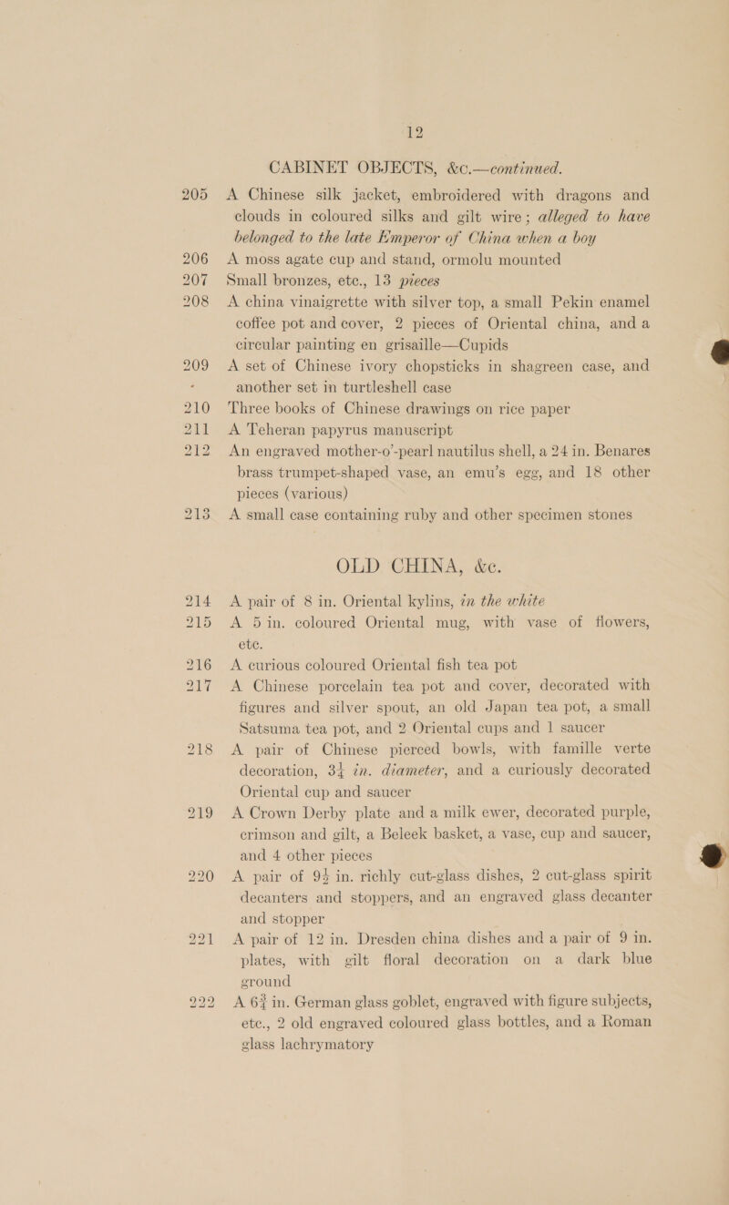 1) — ea) CABINET OBJECTS, &amp;c.—continued. A Chinese silk jacket, embroidered with dragons and clouds in coloured silks and gilt wire; alleged to have belonged to the late Emperor of China when a boy A moss agate cup and stand, ormolu mounted Small bronzes, etc., 13 pieces A china vinaigrette with silver top, a small Pekin enamel coffee pot and cover, 2 pieces of Oriental china, and a circular painting en grisaille—Cupids A set of Chinese ivory chopsticks in shagreen ease, and another set in turtleshell case Three books of Chinese drawings on rice paper A Teheran papyrus manuscript An engraved mother-o’-pear! nautilus shell, a 24 in. Benares brass trumpet-shaped vase, an emu’s egg, and 18 other pieces (various) A small case containing ruby and other specimen stones OLD. CHINA, &amp;c. A pair of 8 in. Oriental kylins, in the white A 5 in. coloured Oriental mug, with vase of flowers, etc. A curious coloured Oriental fish tea pot A Chinese porcelain tea pot and cover, decorated with figures and silver spout, an old Japan tea pot, a small Satsuma tea pot, and 2 Oriental cups and | saucer A pair of Chinese pierced bowls, with famille verte decoration, 34 in. diameter, and a curiously decorated Oriental cup and saucer A Crown Derby plate and a milk ewer, decorated purple, crimson and gilt, a Beleek basket, a vase, cup and saucer, and 4 other pieces A pair of 94 in. richly cut-glass dishes, 2 cut-glass spirit decanters and stoppers, and an engraved glass decanter and stopper A pair of 12 in. Dresden china dishes and a pair of 9 in. plates, with gilt floral decoration on a dark blue ground A 6% in. German glass goblet, engraved with figure subjects, etc., 2 old engraved coloured glass bottles, and a Roman glass lachrymatory  