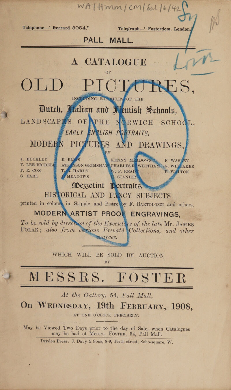 WAT tomm | om | &amp;t fo /42       Telephone—‘‘ Gerrard 5054.” Telegraph—‘‘ Fosterdom, London. PALL MALL.     A sinelegletciacg Ol, D PICY igi 1 PLES For THE Antch, Malian aii Aemisly Schools \ | LANDSCAP] fs orNrue QRwich scHod YEARLY BLISH SORTRAITS, PIG FUL ES AND DRAWINGS, | ‘py          MODER f            BUCKLEY # &amp;. EIJ As 3 \ KENNY M@ADOwS F. WASE RY F. LEE BRIDELIE ATK@NSON GRIMSHAV )CHARLES Ri GWBoTHAY RG. WH#TAKER F. E. COX T.46. HARDY . F. READ TE F WA TON G. \ STANIER | BARL 4 d Punapows  Mezz0tint Pp ortraits, Mm HISPORICAL AND FA NCY SUBJECTS printed in colouty sin Stipple and Bistre@ by IF’. BARTOLOZZI and others, MODERD MARTIST PROOF ENGRAVINGS, To be sold by ret ign of the Enecuth rs of the late Mr. JaMES _ PoLak; also from vey gous Private Collections, and other Rp, SOLI'CES. ;  ose  WHICH WILL BE SOLD BY AUCTION BY Meo RS. FOSTER At the Gallery, 54, Pall Mail, On WEDNESDAY, 19th FEBRUARY, 1908, AT ONE O'CLOCK PRECISELY.      a be Viewed Two Wars prior to the day of Sale, when Catalogues may be had of Messrs. Fosrmr, 54, Pall Mall. Dryden Press: J. Davy &amp; Sons, 8-9, Frith-street, Soho-square, W. 