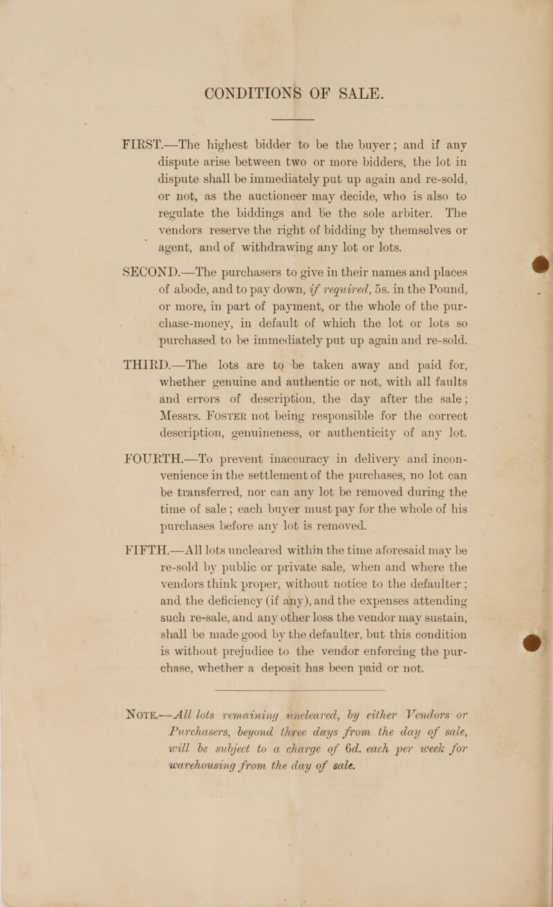 CONDITIONS OF SALE. ——______. FIRST.—The highest bidder to be the buyer; and if any dispute arise between two or more bidders, the lot in dispute shall be immediately put up again and re-sold, or not, as the auctioneer may decide, who is also to regulate the biddings and be the sole arbiter. The vendors reserve the right of bidding by themselves or agent, and of withdrawing any lot or lots.  SECON D.—The purchasers to give in their names and places of abode, and to pay down, 2f vrequzred, 5s. in the Pound, 3 : or more, in part of payment, or the whole of the pur- chase-money, in default of which the lot or lots so purchased to be immediately put up again and re-sold. THIRD.—The lots are to be taken away and paid for, whether genuine and authentic or not, with all faults and errors of description, the day after the sale; Messrs. FosrER not being responsible for the correct description, genuineness, or authenticity of any lot. FOURTH.—To prevent maccuracy in delivery and incon- venience in the settlement of the purchases, no lot can be transferred, nor can any lot be removed during the time of sale; each buyer must pay for the whole of his purchases before any lot is removed. FIFTH.—All lots uncleared within the time aforesaid may be re-sold by public or private sale, when and where the vendors think proper, without notice to the defaulter ; and the deficiency (if any), and the expenses attending such re-sale, and any other loss the vendor may sustain, shall be made good by the defaulter, but this condition is without prejudice to the vendor enforcing the pur-  chase, whether a deposit has been paid or not.  Nore.— All lots remaining wneleared, by either Vendors or Purchasers, beyond three days from the day of sale, wil be subject to a charge of 6d. each per week for warehousing from the day of sale.