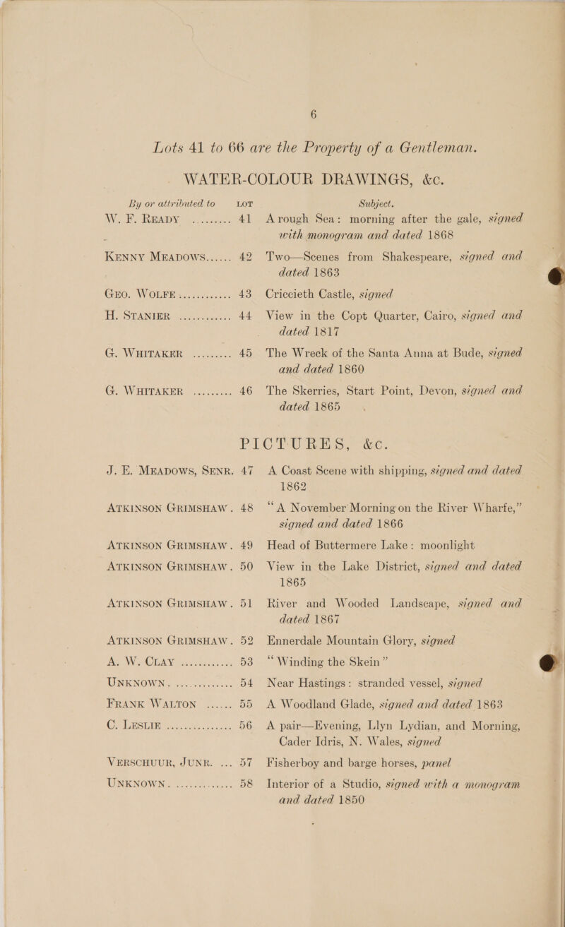  AV. Eo BRIA | 0. ocawaees 4] KENNY MEADOWGS...... 42 CrEO.. WOLF. 6.i/ccn ds 43 Flea STANGER Ait cus, bere 44 Go WHITAKER -=.2.250. 5 46 Arough Sea: morning after the gale, signed with monogram and dated 1868 Two—Scenes from Shakespeare, signed and dated 1863 Criccieth Castle, stgned View in the Copt Quarter, Cairo, signed and dated 1817 and dated 1860 The Skerries, Start Point, Devon, s:gned and dated 1865 J. E. MEADOWS, SENR. 47 ATKINSON GRIMSHAW. 48 ATKINSON GRIMSHAW. 49 ATKINSON GRIMSHAW. 50 ATKINSON GRIMSHAW. 51 ATKINSON GRIMSHAW. 52 Det NN pete oda Pda ss 24s 53 MINI NOW Nix adn cose Bess 54 FRANK WALTON ...... 5D OP TORSION ies Bess os Seas 56 VERSCHUUR, JUNR. ... 57 WINE NOW Sr JNO wesc! 58 A Coast Scene with shipping, stgned and dated 1862 ‘A November Morning on the River Wharfe,” signed and dated 1866 Head of Buttermere Lake: moonlight View in the Lake District, signed and dated 1865 River and Wooded Landscape, signed and dated 1867 Ennerdale Mountain Glory, szgned “Winding the Skein ” Near Hastings: stranded vessel, s?gned A Woodland Glade, szgned and dated 1863 A pair—Evening, Llyn Lydian, and Morning, Cader Idris, N. Wales, signed Fisherboy and barge horses, panel Interior of a Studio, s7gned with a monogram and dated 1850   eo |