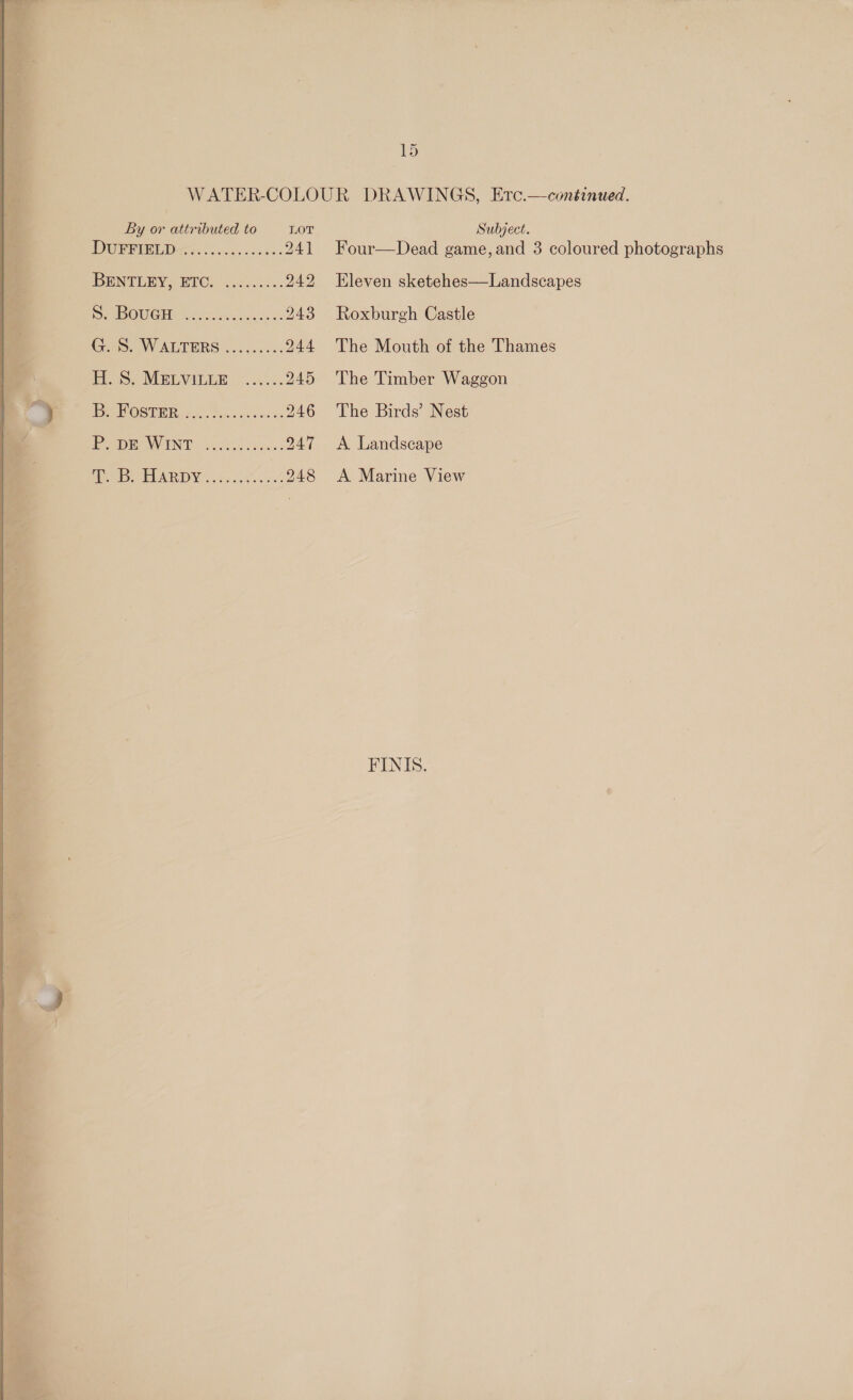 i ca 15 : WATER-COLOUR DRAWINGS, Erc.—continued. 4 By es attributed to LOT, Subject. 7 | DGia) 0150 ee 241 Four—Dead game, and 3 coloured photographs q IBEINTERY.: BIC: 4 40dsccc0. 242 Eleven sketehes—Landscapes q Oe PouCHe ne 243 Roxburgh Castle «GS. Warrers..........244 The Mouth of the Thames a fos: MELVILER. =... 245 The Timber Waggon ome. DBOSTER 60. P yc cee: 246 The Birds’ Nest PP DEOWING: S004. ....247 A Landscape (a SEL AR DNs. 2s 25% ....248 &lt;A Marine View FINIS. deol = Ks / arte : “a a Pe NS td, a - c = _ os ait \. 