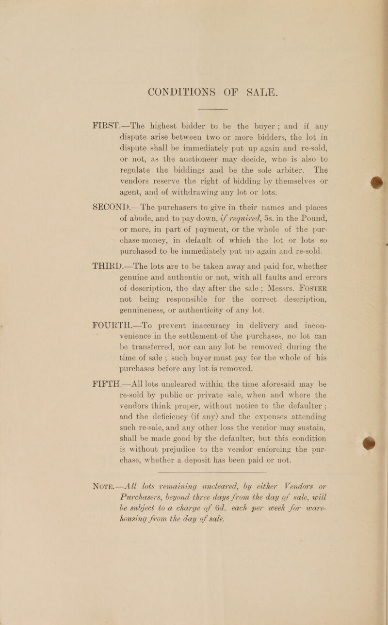 CONDITIONS OF SALE. FIRST.—The highest bidder to be the buyer; and if any dispute arise between two or more bidders, the lot in dispute shall be immediately put up again and re-sold, or not, as the auctioneer may decide, who is also to regulate the biddings and be the sole arbiter. The vendors reserve the right of bidding by themselves or agent, and of withdrawing any lot or lots. SECOND.—The purchasers to give in their names and places of abode, and to pay down, 7/ required, 5s. in the Pound, or more, in part of payment, or the whole of the pur- chase-money, in default of which the lot or lots so purchased to be immediately put up again and re-sold. THIRD.—tThe lots are to be taken away and paid for, whether genuine and authentic or not, with all faults and errors of description, the day after the sale; Messrs. FOSTER not being responsible for the correct description, genuineness, or authenticity of any lot. FOURTH.—To prevent inaccuracy in delivery and incon- venience in the settlement of the purchases, no lot can be transferred, nor can any lot be removed during the time of sale ; such buyer must pay for the whole of his purchases before any lot is removed. FIFTH.—AIlI lots uncleared within the time aforesaid may be re-sold by public or private sale, when and where the vendors think proper, without notice to the defaulter ; and the deficiency (if any) and the expenses attending such re-sale, and any other loss the vendor may sustain, shall be made good by the defaulter, but this condition is without prejudice to the vendor enforcing the pur- chase, whether a deposit has been paid or not.  Note.—All lots remaining uncleared, by either Vendors or Purchasers, beyond three days from the day of sale, wiil be subject to a charge of 6d. each per week for ware- housing from the day of sale. oe eee ee  