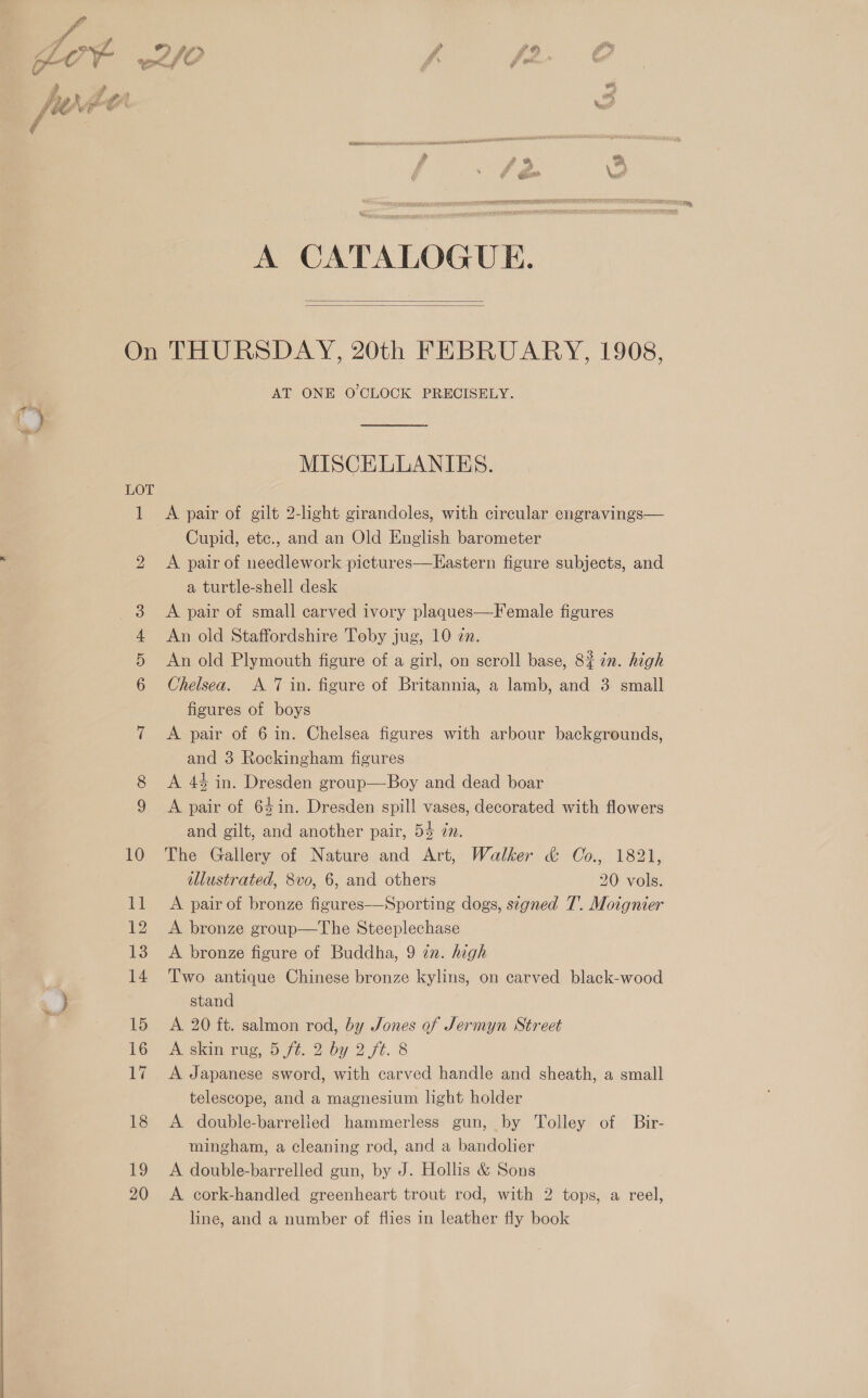   A CATALOGUE.   On THURSDAY, 20th FEBRUARY, 1908, AT ONE O'CLOCK PRECISELY. MISCELLANIES. LOT 1 A pair of gilt 2-light girandoles, with circular engravings— Cupid, etc., and an Old English barometer 2 A pair of needlework pictures—Eastern figure subjects, and a turtle-shell desk A pair of small carved ivory plaques—Female figures An old Staffordshire Toby jug, 10 én. An old Plymouth figure of a girl, on scroll base, 8% %n. high Chelsea. A 7 in. figure of Britannia, a lamb, and 3 small figures of boys 7 A pair of 6 in. Chelsea figures with arbour backgrounds, and 3 Rockingham figures 8 &lt;A 44 in. Dresden group—Boy and dead boar 9 &lt;A pair of 64in. Dresden spill vases, decorated with flowers and gilt, and another pair, 5% in. 10 The Gallery of Nature and Art, Walker &amp; Co., 1821, illustrated, 8vo, 6, and others 20 vols. 11 A pair of bronze figures——Sporting dogs, signed T. Moignier 12 A bronze group—The Steeplechase 13 A bronze figure of Buddha, 9 in. high ) 14 Two antique Chinese bronze kylins, on carved black-wood ty stand { 15 A 20 ft. salmon rod, by Jones of Jermyn Street 17 &lt;A Japanese sword, with carved handle and sheath, a small telescope, and a magnesium light holder 18 A double-barrelied hammerless gun, by Tolley of Bir- mingham, a cleaning rod, and a bandolier 19 A double-barrelled gun, by J. Hollis &amp; Sons 20 &lt;A cork-handled greenheart trout rod, with 2 tops, a reel, line, and a number of flies in leather fly book HS Ol He C