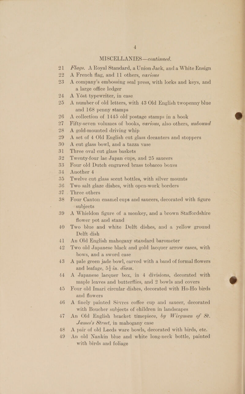 KS) RS bh GQ bo bo bo OU 48 + MISCELLANIES—continued. Flags. A Royal Standard, a Union Jack, and a White Ensign A French flag, and 11 others, various A company’s embossing seal press, with locks and keys, and a large office ledger A Yost typewriter, in case A number of old letters, with 43 Old English twopenny blue and 168 penny stamps A collection of 1445 old postage stamps in a book Fifty-seven volumes of books, various, also others, wabound A gold-mounted driving whip | A set of 4 Old English cut glass decanters and stoppers A cut glass bowl, and a tazza vase Three oval cut glass baskets Twenty-four lac Japan cups, and 25 saucers Four old Dutch engraved brass tobacco boxes Another 4 Twelve cut glass scent bottles, with silver mounts Two salt glaze dishes, with open-work borders Four Canton enamel cups and saucers, decorated with figure subjects A Whieldon figure of a monkey, and a brown Staffordshire flower pot and stand Two blue and white Delft dishes, and a yellow ground Delft dish An Old English mahogany standard barometer Two old Japanese black and gold lacquer arrow cases, with bows, and a sword case A pale green jade bowl, carved with a band of formal flowers and leafage, 54 7n. diam. A Japanese lacquer box, in 4 divisions, decorated with maple leaves and butterflies, and 2 bowls and covers Four old Imari circular dishes, decorated with Ho-Ho birds and flowers A finely painted Sévres coffee cup and saucer, decorated with Boucher subjects of children in landscapes An Old English bracket timepiece, by Wirgman of St. James's Street, in mahogany case A pair of old Leeds ware bowls, decorated with birds, etc. An old Nankin blue and white long-neck bottle, painted with birds and foliage ee 