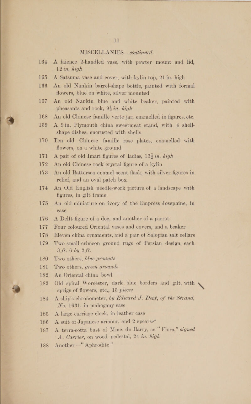  164 165 166 167 168  ll A faience 2-handled vase, with pewter mount and _ lid, 12in. high A Satsuma vase and cover, with kylin top, 21 in. high An old Nankin barrel-shape bottle, painted with formal An old Nankin blue and white beaker, painted with pheasants and rock, 94 7%n. high An old Chinese famille verte jar, enamelled in figures, ete. A 9in. Plymouth china sweetmeat stand, with 4 shell- shape dishes, encrusted with shells Ten old Chinese famille rose plates, enamelled with flowers, on a white ground A pair of old Imari figures of ladies, 1347n. high An old Chinese rock crystal figure of a kylin An old Battersea enamel scent flask, with silver figures in relief, and an oval patch box An Old English needle-work picture of a landscape with figures, in gilt frame An old miniature on ivory of the Empress Josephine, in case A Delft ficure of a dog, and another of a parrot Four coloured Oriental vases and covers, and a beaker Eleven china ornaments, and a pair of Salopian salt cellars Two small crimson ground rugs of Persian design, each SC One: Lia. Two others, blue grounds Two others, green grounds An Oriental china bowl Old spiral Worcester, dark blue borders and gilt, with sprigs of flowers, ete., 15 pzeces A ship’s chronometer, by Hdward J. Dent, of the Strand, No. 1631, in mahogany case A large carriage clock, in leather case A suit of Japanese armour, and 2 spears” A terra-cotta bust of Mme. du Barry, as “Flora,” signed A. Carrier, on wood pedestal, 24 in. high Another—* Aphrodite ”