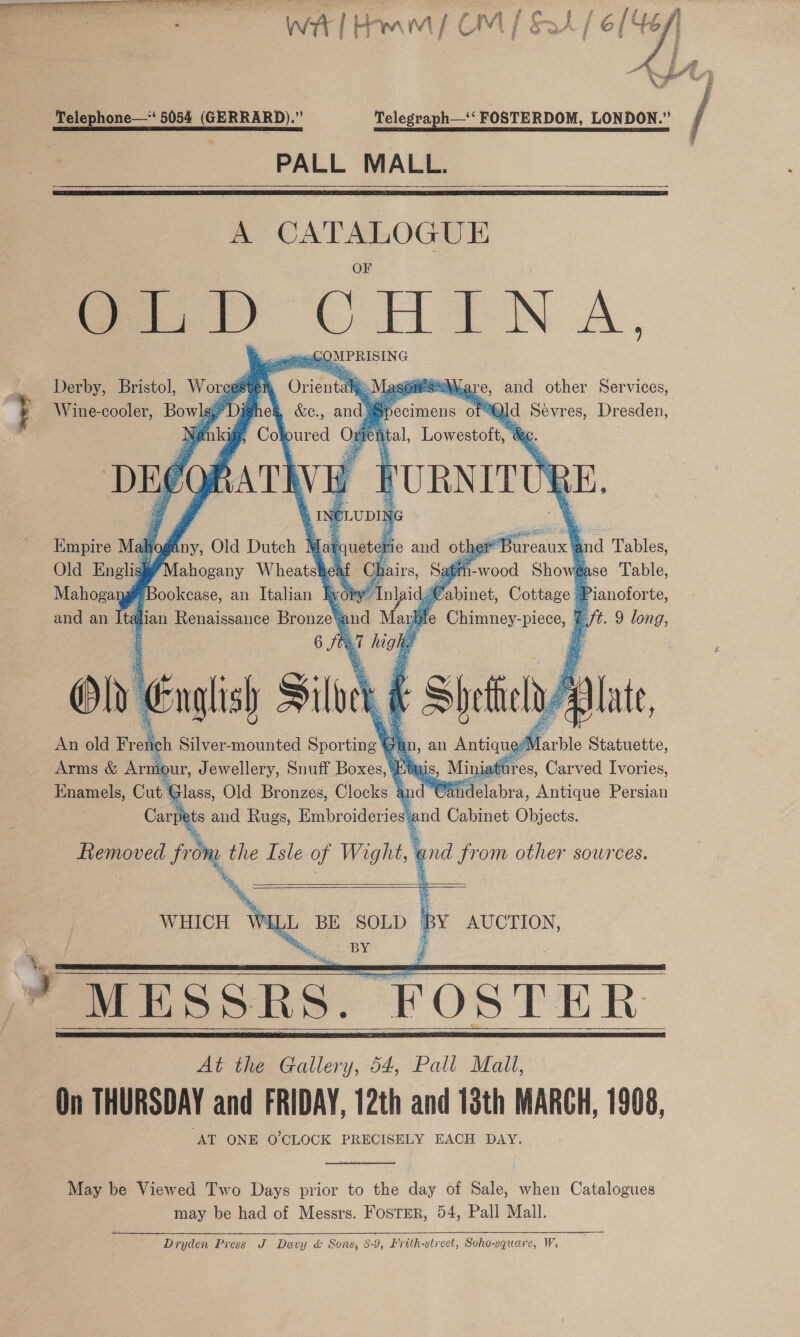  Me aL NCE cea ee eee mie 5. - aj : : Bins (s ip r a Pay WA | Hmm {| CM | Soh 7:  - Telephone—*‘ 5054. (GERRARD).”’ Telegraph—‘‘ FOSTERDOM, LONDON.” PALL MALL.   A a ae le OLD CHINA, GS QNPRISING Derby, Bristol, Woreest ‘ . Wine-cooler, Bowls,      Las Mare, and other Services, specimens of “Qld Sevres, Dresden, ital, Lowestoft, &amp;e. RE | r FURNIT Empire Mahogany, Old Dutch Matqueter: “Bureaux ind Tables, Old Englisk¥”Mahogany Wheats ea hai -wood Showégase Table, Mahogang# Bookcase, an Italian Tyoty” abinet, Cottage J q Pianoforte, and an tal ian Renaissance Bronze\: and . ul e Cpamney- pice, €. t. 9 long, 6 fre Ce | On English Siloc | F Shiela lat, An old Fret ich Silver-mounted Sporting A Arms &amp; Arn ur, Jewellery, Snuff Boxes, Et 11 res, Gua enies Enamels, Cut Glass, Old Bronzes, Clocks 4a and Cin idelabra, Antique Persian Car pets and Rugs, Embroideries and Cabinet Objects. Removed from the Isle of Wight, and from other sources. 4 git, @ ok ay                           WELL BE SOLD BY AUCTION, = ne BY’ if * MESSRS. FOSTER At the Gallery, 54, Pall Mall, On THURSDAY and FRIDAY, 12th and 13th MARCH, 1908, ‘AT ONE O'CLOCK PRECISELY EACH DAY. WHICH     May be Viewed Two Days prior to the day of Sale, when Catalogues may be had of Messrs. Foster, 54, Pall Mall. Dryden Piess J Davy &amp; Sons, 8-9, Erith-strect, Soho-square, Ws