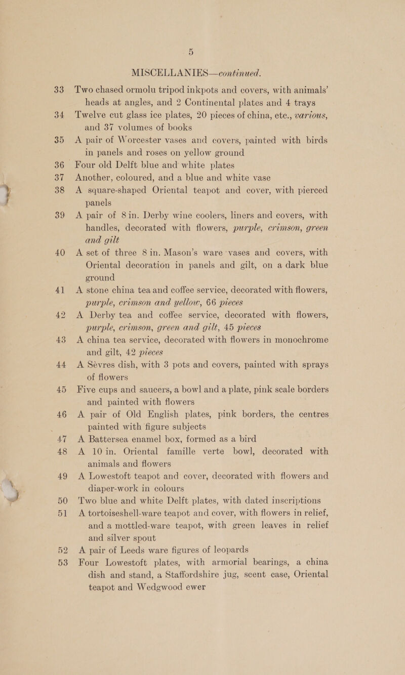 34 35 37 38 39 40 5 MISCELLANIES—continued. heads at angles, and 2 Continental plates and 4 trays Twelve cut glass ice plates, 20 pieces of china, ete., various, and 37 volumes of books A pair of Worcester vases and covers, painted with birds in panels and roses on yellow ground Four old Delft blue and white plates Another, coloured, and a blue and white vase A square-shaped Oriental teapot and cover, with pierced panels ; A pair of 8in. Derby wine coolers, liners and covers, with handles, decorated with flowers, purple, crimson, green and gilt A set of three 8 in. Mason’s ware vases and covers, with Oriental decoration in panels and gilt, on a dark blue eround A stone china tea and coffee service, decorated with flowers, purple, crimson and yellow, 66 pieces A Derby tea and coffee service, decorated with flowers, purple, crimson, green and gilt, 45 pieces A china tea service, decorated with flowers in monochrome and gilt, 42 pzeces A Sévres dish, with 3 pots and covers, painted with sprays of flowers Five cups and saucers, a bowl and a plate, pink scale borders and painted with flowers A pair of Old English plates, pink borders, the centres painted with figure subjects A Battersea enamel box, formed as a bird A 10in. Oriental famille verte bowl, decorated with animals and flowers A Lowestoft teapot and cover, decorated with flowers and diaper-work in colours Two blue and white Delft plates, with dated inscriptions A tortoiseshell-ware teapot and cover, with flowers in relief, and a mottled-ware teapot, with green leaves in relief and silver spout A pair of Leeds ware figures of leopards Four Lowestoft plates, with armorial bearings, a china dish and stand, a Staffordshire jug, scent case, Oriental teapot and Wedgwood ewer