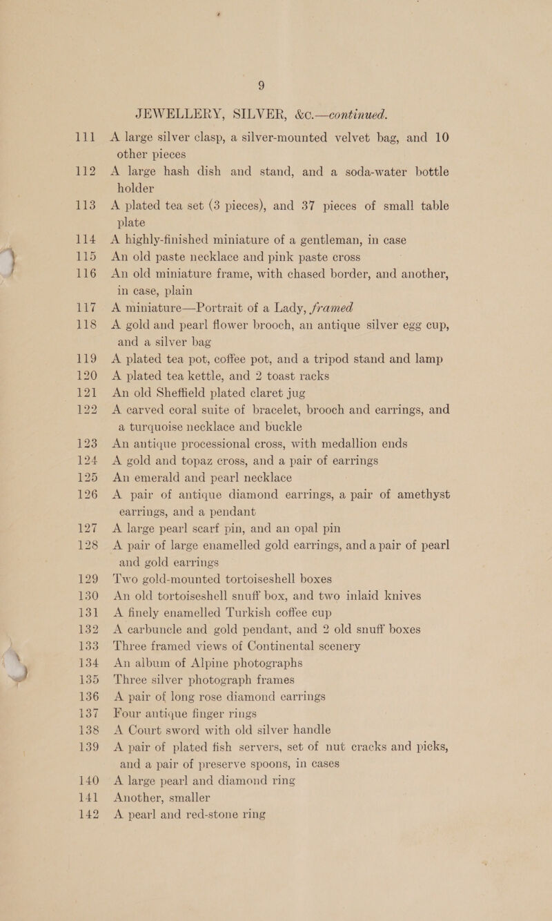 ee ) JEWELLERY, SILVER, &amp;c.—continued. other pieces A large hash dish and stand, and a soda-water bottle holder A plated tea set (3 pieces), and 37 pieces of small table plate A highly-finished miniature of a gentleman, in case An old paste necklace and pink paste cross An old miniature frame, with chased border, and another, in case, plain A miniature—Portrait of a Lady, framed A gold and pearl flower brooch, an antique silver egg cup, and a silver bag A plated tea pot, coffee pot, and a tripod stand and lamp A plated tea kettle, and 2 toast racks An old Sheffield plated claret jug A carved coral suite of bracelet, brooch and earrings, and a turquoise necklace and buckle An antique processional cross, with medallion ends A gold and topaz cross, and a pair of earrings An emerald and pear] necklace A pair of antique diamond earrings, a pair of amethyst earrings, and a pendant A large pearl scarf pin, and an opal pin A pair of large enamelled gold earrings, and a pair of pearl and gold earrings Two gold-mounted tortoiseshell boxes An old tortoiseshell snuff box, and two inlaid knives A finely enamelled Turkish coffee cup A carbuncele and gold pendant, and 2 old snuff boxes Three framed views of Continental scenery An album of Alpine photographs Three silver photograph frames A pair of long rose diamond earrings Four antique finger rings A Court sword with old silver handle A pair of plated fish servers, set of nut cracks and picks, and a pair of preserve spoons, in cases A large pearl and diamond ring Another, smaller