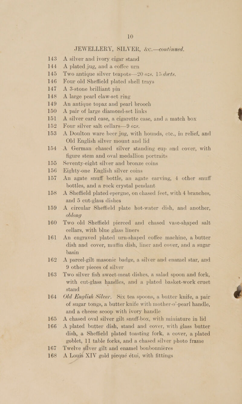 164 165 166 167 168 10 JEWELLERY, SILVER, &amp;c.—continued. A silver and ivory cigar stand A plated jug, and a coffee urn Two antique silver teapots—20 ozs. 15 dwts. Four old Sheffield plated shell trays A 8-stone brilliant pin A large pearl claw-set ring An antique topaz and pearl brooch A pair of large diamond-set links A silver card case, a cigarette case, and a match box Four silver salt cellars—9 ozs. A Doulton ware beer jug, with hounds, ete., in relief, and Old English silver mount and lid A German chased silver standing cup and cover, with figure stem and oval medallion portraits Seventy-eight silver and bronze coins Kighty-one English silver coins An agate snuff bottle, an agate carving, 4 other snuff bottles, and a rock crystal pendant A Sheffield plated epergne, on chased feet, with 4 branches, and 5 cut-glass dishes A cireular Sheffield plate hot-water dish, and another, oblong Two old Sheffield pierced and chased vase-shaped salt cellars, with blue glass liners An engraved plated urn-shaped coffee machine, a butter dish and cover, muffin dish, liner and cover, and a sugar basin A pareel-gilt masonic badge, a silver and enamel star, and 9 other pieces of silver Two silver fish sweet-meat dishes, a salad spoon and fork, with cut-glass handles, and a plated basket-work cruet stand Old English Silver. Six tea spoons, a butter knife, a pair of sugar tongs, a butter knife with mother-o’-pearl handle, and a cheese scoop with ivory handle A chased oval silver gilt snuff-box, with miniature in lid A plated butter dish, stand and cover, with glass butter dish, a Sheffield plated toasting fork, a cover, a plated Twelve silver gilt and enamel bonbonnieres A Louis XIV gold picqué étui, with fittings 