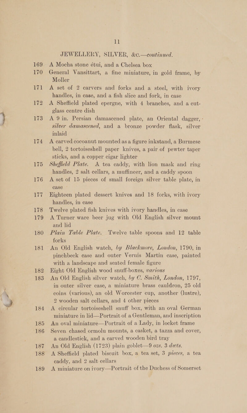 174 175 177 178 179 180 181 182 183 184 185 186 187 188 189 £1 JEWELLERY, SILVER, &amp;c.—continued. A Mocha stone étui, and a Chelsea box General Vansittart, a fine miniature, in gold frame, by Moller A set of 2 carvers and forks and a steel, with ivory handles, in case, and a fish slice and fork, in case A Sheffield plated epergne, with 4 branches, and a cut- glass centre dish A 9in. Persian damascened plate, an Oriental dagger, - silver damascened, and a bronze powder flask, silver inlaid A carved cocoanut mounted as a figure inkstand, a Burmese bell, 2 tortoiseshell paper knives, a pair of pewter taper sticks, and a copper cigar lighter | Sheffield Plate. A tea caddy, with lion mask and ring handles, 2 salt cellars, a muffineer, and a caddy spoon A set of 15 pieces of small foreign silver table plate, in case - Eighteen plated dessert knives and 18 forks, with ivory handles, in case Twelve plated fish knives with ivory handles, in case A Turner ware beer jug with Old English silver mount and lid Plain Table Plate. Twelve table spoons and 12 table forks An Old English watch, by Blackmore, London, 1790, in pinchbeck case and outer Vernis Martin case, painted with a landscape and seated female figure Hight Old English wood snuff-boxes, varzous An Old English silver watch, by C. Smith, London, 1797, in outer silver case, a miniature brass cauldron, 25 old coins (various), an old Worcester cup, another (lustre), 2 wooden salt cellars, and 4 other pieces A circular tortoiseshell snuff box, with an oval German miniature in lid—Portrait of a Gentleman, and inscription An oval miniature—Portrait of a Lady, in locket frame Seven. chased ormolu mounts, a casket, a tazza and cover, a candlestick, and a carved wooden bird tray An Old English (1723) plain goblet—9 ozs. 3 dwts. A Sheffield plated biscuit box, a tea set, 3 pieces, a tea caddy, and 2 salt cellars A miniature on ivory—Portrait of the Duchess of Somerset