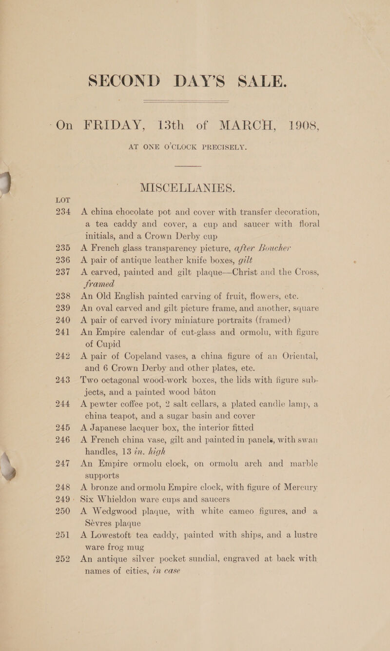 - SECOND DAY’S SALE.   AT ONE O'CLOCK PRECISELY. MISCELLANTES. A china chocolate pot and cover with transfer decoration, a tea caddy and cover, a cup and saucer with floral initials, and a Crown Derby cup A French glass transparency picture, after Loucher A pair of antique leather knife boxes, gzlé A earved, painted and gilt plaque—Christ and the Cross, Sramed An Old English painted carving of fruit, flowers, ete. An oval carved and gilt picture frame, and another, square A pair of carved ivory miniature portraits (framed) An Empire calendar of cut-glass and ormolu, with figure of Cupid A pair of Copeland vases, a china figure of an Oriental, and 6 Crown Derby and other plates, ete. Two octagonal wood-work boxes, the lids with figure sub- jects, and a painted wood baton A pewter coffee pot, 2 salt cellars, a plated candle lamp, a china teapot, and a sugar basin and cover A Japanese lacquer box, the interior fitted A French china vase, gilt and painted in panels, with swan handles, 13 a2. high An Empire ormolu clock, on ormolu arch and marble supports A bronze and ormolu Empire clock, with figure of Mercury A Wedgwood plaque, with white cameo figures, and a Sevres plaque A Lowestoft tea caddy, painted with ships, and a lustre ware frog mug An antique silver pocket sundial, engraved at back with