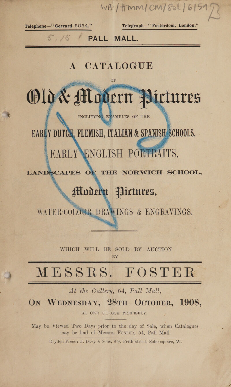 Telephone—“‘ Gerrard 5054.” Telegraph—‘‘ Fosterdom, London.” PALL MALL.   A CATALOGUE OF lye agen INCLUDING. ‘AMPLES OF THE       ~ tures   AN ns SCHOOLS, WATER-COLOWR DRAWINGS &amp; ENGRAVINGS.   WHICH WILL BE SOLD BY AUCTION BY MESSRS. FOSTER ) At the Gallery, 54, Pall Mall, ON WEDNESDAY, 28TH OcToBER, 1908, AT ONE O'CLOCK PRECISELY.     /  May be Viewed Two Days prior to the day of Sale, when Catalogues may be had of Messrs. Fosrmr, 54, Pall Mall.  Dryden Press: J. Davy &amp; Sons, 8-9, Frith-street, Soho-square, W.