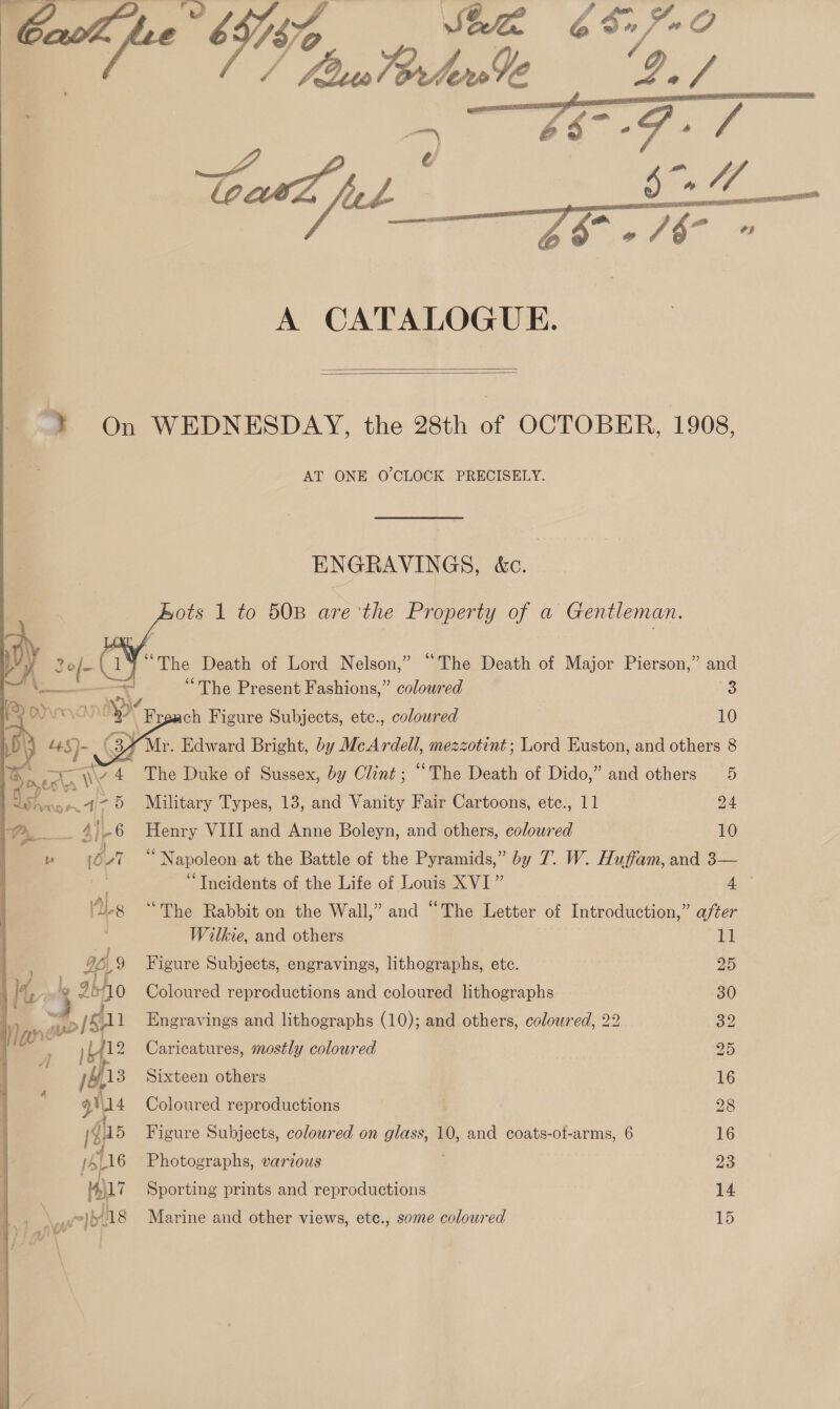    A CATALOGUE.  ¥ On WEDNESDAY, the 28th of OCTOBER, 1908, AT ONE O'CLOCK PRECISELY. ENGRAVINGS, &amp;c ots 1 to 50B are the Property of a Gentleman. 3o/ Yao tae Death of Lord Nelson,” “The Death of Major Pierson,” and “The Present Fashions,” coloured 3S ch Figure Subjects, etc., coloured 10 Ve. Edward Bright, by McArdell, mezzotint; Lord Euston, and others 8 The Duke of Sussex, by Clint; “The Death of Dido,” and others 5 Military Types, 13, and Vanity Fair Cartoons, etc., 11 24 Henry VIII and Anne Boleyn, and others, coloured 10 “Napoleon at the Battle of the Pyramids,” by 7. W. Huffam, and 3— “Incidents of the Life of Louis XVI” am “The Rabbit on the Wall,” and “The Letter of Introduction,” after Wilkie, and others 11 Figure Subjects, engravings, lithographs, ete. 25 Coloured repreductions and coloured lithographs 30 Engravings and lithographs (10); and others, colowred, 22 32 Caricatures, mostly coloured 245) Sixteen others 16 Coloured reproductions 28 Figure Subjects, coloured on glass, 10, and coats-ot-arms, 6 16 Photographs, various 23 Sporting prints and reproductions 14 Marine and other views, etc., some coloured 15