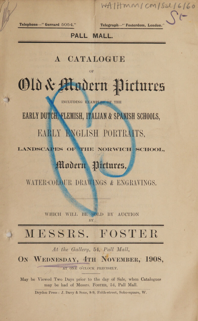 Telephone—‘“ Gerrard 5054.” . Telegraph—‘‘ Fosterdom, London.”’ sabe ER oeicesanaelea raat PL 2 sh fy RR ae aioe ae ie ints sine aoa PALL MALL.    A CATALOGUE   EARLY bute Pye GALAN X SPR NISH SCHOOLS, pal ut NGLISt poRTRATS, LANDSCA Al DES O1 # eons    HE NORWICH j    WATER-COM ) AWANGS &amp; ENGRAVINGS.   WHICH WILL BES SLD BY AUCTION BY:     At the Gallery, 54, Pall Mail, ON i come ATH November, 1908, oS eI Hl Riel ar ae O'CLOCK PRECISELY.  May be Viewed Two Days prior to the day of Sale, when Catalogues may be had of Messrs. Foster, 54, Pall Mall.  Dryden Press: J. Davy &amp; Sons, 8-9, Frith-street, Soho-square, W. oN