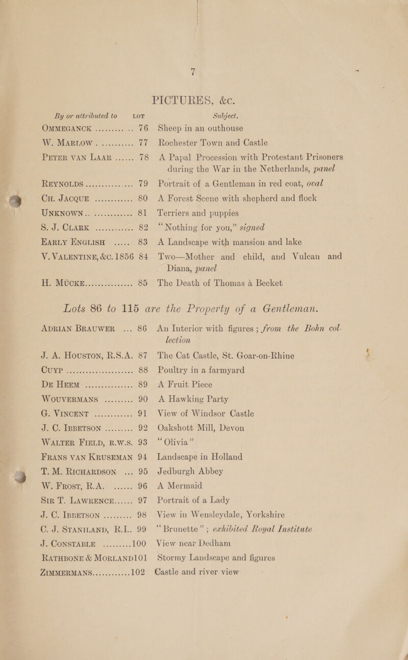 PICTURES, &amp;c. By or attributed to LOT Subject. OMMEGANGCK oes.) edcos 76 Sheep in an outhouse WW ee NEARLOW Soon cess. 77 Rochester Town and Castle PETER VAN LAAR 2... 2. 78 A Papal Procession with Protestant Prisoners during the War in the Netherlands, panel POE VINOLDS. 4.90.55. ... 79 Portrait of a Gentleman in red coat, oval CHO OACQUM, coecsccbens 80 &lt;A Forest Scene with shepherd and flock UNENOWN (ht oo secu oe 81 Terriers and puppies io Cl OTAC8 2 en 82 “Nothing for you,” s¢gned HARLY ENGLISH ..... 83 &lt;A Landscape with mansion and lake V. VALENTINE, &amp;C.1856 84 Two—Mother and child, and Vulcan and Diana, panel PPP UI CICR 054 fle aue. 85 The Death of Thomas 4a Becket Lots 86 to 115 are the Property of a Gentleman. ADRIAN BrauweEr ... 86 An Interior with figures; from the Bohn col- lection J. A. Houston, R.S.A. 87 The Cat Castle, St. Goar-on-Rhine SUD ee eee ees 88 Poultry in a farmyard Pe PN Soe eusie ss. 89 A Fruit Piece WOUVERMANS wi..5c0.. 90 A Hawking Party INCHINT foc och. 91 View of Windsor Castle eG waBEETSON (e.0.... 92 Oakshott Mill, Devon WALTER FIELD, R.W.S. 93“ Olivia” FRANS VAN KRUSEMAN 94 Landscape in Holland T. M. RicHarpson ... 95 Jedburgh Abbey WF ROsT) RA oh. cesls 96 A Mermaid Siz T. LAWRENCE...... 97 Portrait of a Lady Pe Oa PBBETSON . 0.64.5 98 View in Wensleydale, Yorkshire C. J. STANILAND, R.I.. 99 “Brunette”; exhibited Royal Institute UO ONSTABLE! (.....5.: 100 View near Dedham RATHBONE &amp; MORLANDIOL Stormy Landscape and figures ZIMMERMANS............ 102 Castle and river view