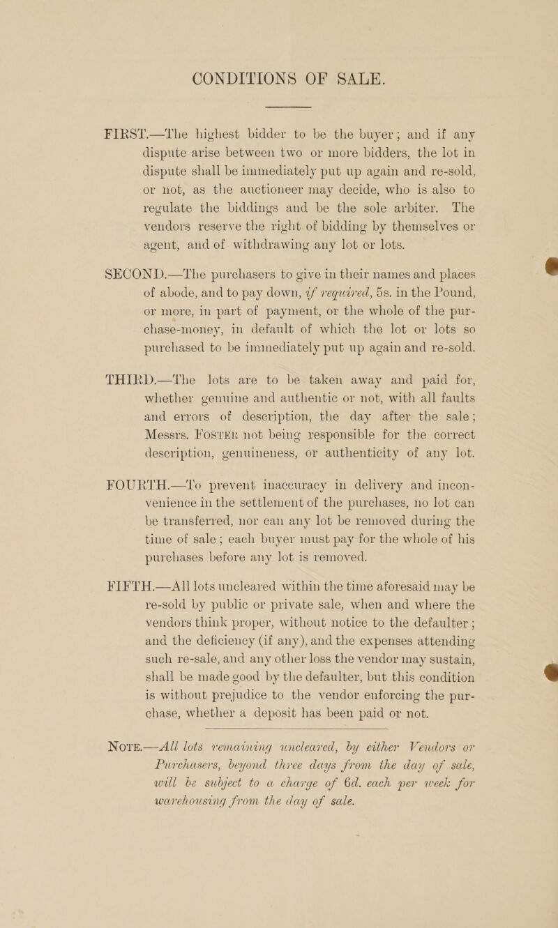 CONDITIONS OF SALE. FIRST.—tThe highest bidder to be the buyer; and if any dispute arise between two or more bidders, the lot in dispute shall be immediately put up again and re-sold, or not, as the auctioneer may decide, who is also to regulate the biddings and be the sole arbiter. The vendors reserve the right.of bidding by themselves or agent, and of withdrawing any lot or lots. SECON D.—the purchasers to give in their names and places of abode, and to pay down, ¢/ reqaured, 5s. in the Pound, or more, In part of payment, or the whole of the pur- chase-money, in default of which the lot or lots so purchased to be immediately put up again and re-sold. THIRD.—tThe lots are to be taken away and paid for, whether genuine and authentic or not, with all faults and errors of description, the day after the sale; Messrs. FosrER not being responsible for the correct description, genuineness, or authenticity of any lot. FOURTH.—To prevent inaccuracy in delivery and incon- venience in the settlement of the purchases, no lot can be transferred, nor can any lot be removed during the time of sale; each buyer must pay for the whole of his purchases before any lot is removed. FIFTH.—AlH lots uncleared within the time aforesaid may be re-sold by public or private sale, when and where the vendors think proper, without notice to the defaulter ; and the deficiency (if any), and the expenses attending such re-sale, and any other loss the vendor may sustain, shall be made good by the defaulter, but this condition is without prejudice to the vendor enforcing the pur- chase, whether a deposit has been paid or not.  Nore.—All lots remaining uneleared, by either Vendors or Purchasers, beyond three days from the day of sale, wul be subject to a charge of 6d. each per week for warehousing from the day of sale.