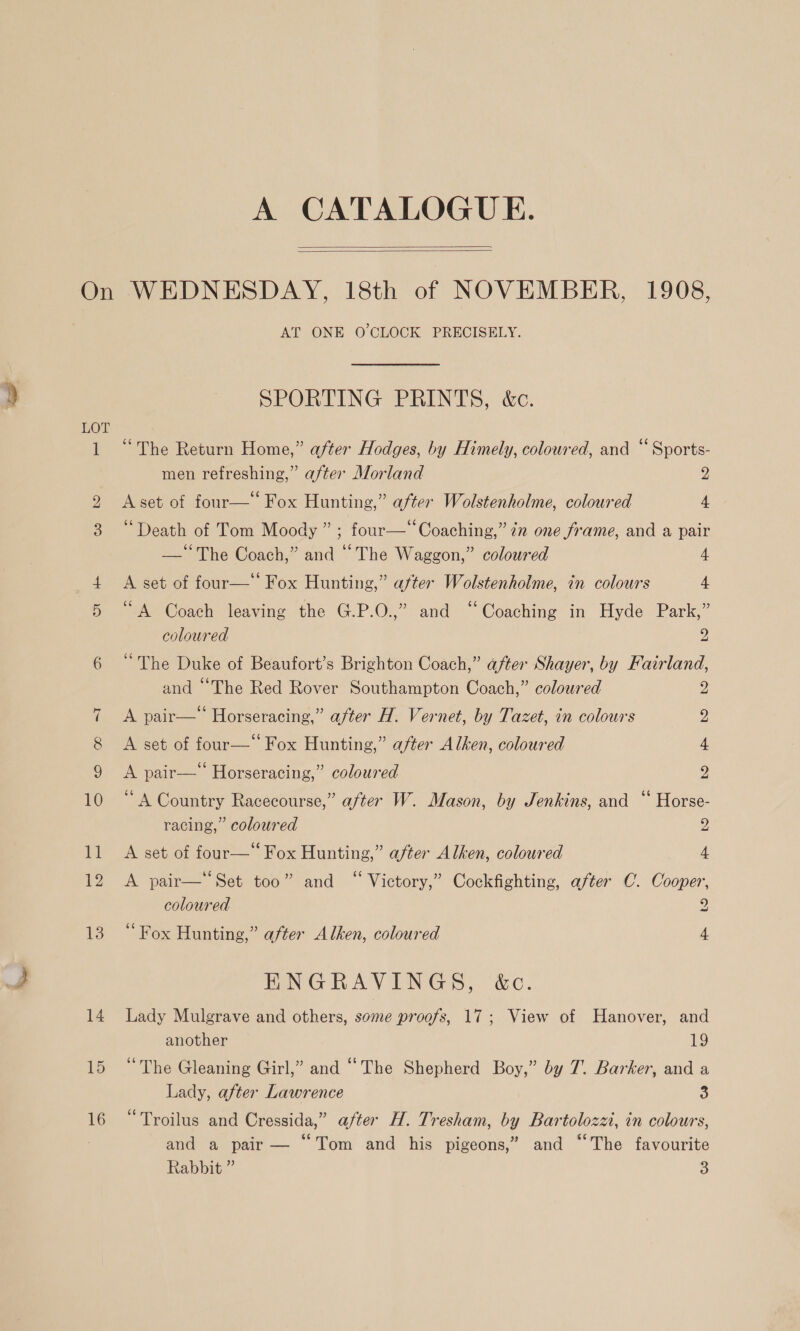 A CATALOGUE.   On WEDNESDAY, 18th of NOVEMBER, 1908, AT ONE O CLOCK PRECISELY. SPORTING PRINTS, &amp;c. LOT 1 “The Return Home,” after Hodges, by Himely, coloured, and “ Sports- men refreshing,” after Morland 2 2 Aset of four— Fox Hunting,” after Wolstenholme, coloured 4 3 “Death of Tom Moody ” ; four—‘‘Coaching,” in one frame, and a pair —‘‘The Coach,” and “The Waggon,” coloured 4 A set of four— Fox Hunting,” aster Wolstenholme, in colours 4 1. oA Coach leaving the G.P.O.,” and “Coaching in Hyde Park,” coloured 2 6 “The Duke of Beaufort’s Brighton Coach,” after Shayer, by Fairland, and “The Red Rover Southampton Coach,” coloured 2 7 &lt;A pair—* Horseracing,” after H. Vernet, by Tazet, in colours 2, 8 &lt;A set of four—‘ Fox Hunting,” after Alken, coloured 4 9 &lt;A pair— Horseracing,” coloured 2 10 “A Country Racecourse,” after W. Mason, by Jenkins, and “ Horse- racing,” coloured 2 11 A set of four—“ Fox Hunting,” after Alken, coloured 4 12 &lt;A pair—‘‘Set too” and “ Victory,” Cockfighting, after C. Cooper, coloured 2 13 “Fox Hunting,” after Alken, coloured 4 ENGRAVINGS, &amp;c. 14 Lady Mulgrave and others, some proofs, 17; View of Hanover, and another 19 15 “The Gleaning Girl,” and “The Shepherd Boy,” by 7. Barker, and a Lady, after Lawrence 3 s 66 3 : A we ks 16 ~— Troilus and Cressida,” after H. Tresham, by Bartolozzt, in colours, and a pair — “Tom and his pigeons,” and “The favourite Rabbit ” 3