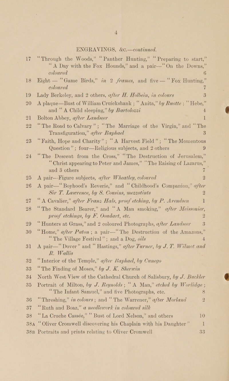 ays 38 38A 38B ENGRAVINGS, &amp;¢.—continued. “Through the Woods,” “Panther Hunting,” “Preparing to start,” ‘A Day with the Fox Hounds,” and a pair—‘‘On the Downs,” coloured 6 Hight — ‘Game Birds,” in 2 frames, and five — “ Fox Hunting,” coloured t Lady Berkeley, and 2 others, after H. Holbein, in colours 3 A plaque—Bust of William Cruickshank ; “‘ Anita,” by Ruotte ; ““ Hebe,” and “‘ A Child sleeping,” by Bartolozzi 4 Bolton Abbey, after Landseer 1 “The Road to Calvary”; “The Marriage of the Virgin,” and “The Transfiguration,” after Raphael 3 ‘Faith, Hope and Charity”; “A Harvest Field” ; “The Momentous Question ” ; four—Religious subjects, and 2 others 9 » 66 “The Descent from the Cross, The Destruction of Jerusalem,” “Christ appearing to Peter and James,” “The Raising of Lazarus,” and 3 others rf A pair—-Figure subjects, after Wheatley, coloured 2 A pair—‘‘Boyhood’s Reverie,” and “ Childhood’s Companion,” after Sir T. Lawrence, by S. Cousins, mezzotints 2 “A Cavalier,” after Franz Hals, proof etching, by P. Arendsen 1 “The Standard Bearer,” and ‘““A Man smoking,” after Me?ssonier, proof etchings, by F. Ooudart, etc. 2 ‘Hunters at Grass,” and 2 coloured Photographs, after Landseer 3 “Home,” after Paton; a pair— “The Destruction of the Amazons,” “The Village Festival”; and a Dog, oils 4 A pair— Dover” and “ Hastings,” after Turner, by J.T. Wilmot and R. Wallis “Interior of the Temple,” after /aphael, by Cunego “The Finding of Moses,” by J. K. Sherwin North West View of the Cathedral Church of Salisbury, by J. Buckler Portrait of Milton, by J. Reynolds; “ A Man,” etched by Worlidge ; “The Infant Samuel,” and five Photographs, ete. “Threshing,” in colowrs ; and “The Warrener,” after Morland ~ o) 2 “Ruth and Boaz,” a needlework in coloured silk “La Cruche Cassée,” “ Bust of Lord Nelson,” and others 10 ‘Oliver Cromwell discovering his Chaplain with his Daughter ” l