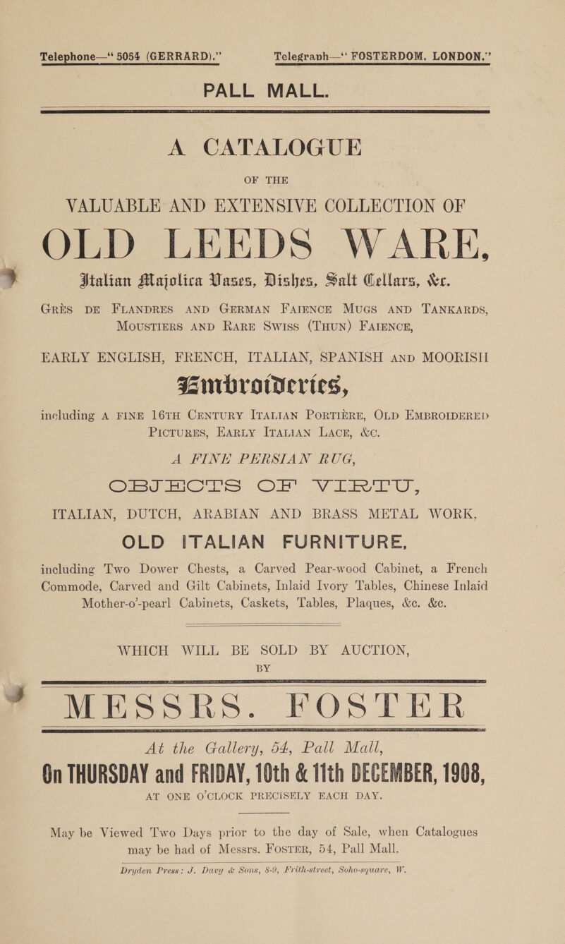 Telephone—‘ 5054 (GERRARD).” Telegraph—‘‘ FOSTERDOM, LONDON.” PALL MALL.    A CATALOGUE OF THE VALUABLE AND EXTENSIVE COLLECTION OF OLD LEEDS WARE, Italian Majolica Vases, Dishes, Salt Cellars, Xe. GRES DE FLANDRES AND GERMAN FAIENCE MUGS AND TANKARDS, MoUuSsTIERS AND Rare Swiss (THUN) FAIENCE, EARLY ENGLISH, FRENCH, ITALIAN, SPANISH anp MOORISH Janrbrowertes, including A FINE 16TH CENTURY ITALIAN PORTIERE, OLD EMBROIDERED PicturESs, EARLY ITALIAN LACE, &amp;c. A FINE PERSIAN RUG, Giese me ls Ob” Va, ITALIAN, DUTCH, ARABIAN AND BRASS METAL WORK, OLD ITALIAN FURNITURE, including Two Dower Chests, a Carved Pear-wood Cabinet, a French Commode, Carved and Gilt Cabinets, Inlaid Ivory Tables, Chinese Inlaid Mother-o’-pearl Cabinets, Caskets, Tables, Plaques, &amp;c. &amp;c.   WHICH WILL BE SOLD BY AUCTION, BY MESSRS. FOSTER On THURSDAY and FRIDAY, 10th &amp; 11th DECEMBER, 1908, AT ONE O CLOCK PRECISELY EACH DAY.       May be Viewed Two Days prior to the day of Sale, when Catalogues may be had of Messrs. FosTER, 54, Pall Mall.  Dryden Press: J. Davy &amp; Sons, 8-9, Frith-street, Soho-square, W.