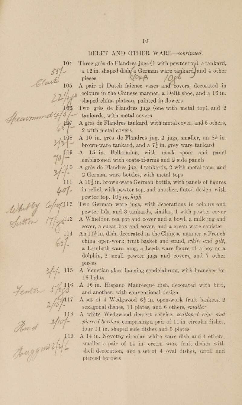 105 DELFT AND OTHER WARE—continued. a 12in. shaped dish/a German ware ye and 4 other pieces © [Oy-fA /O &amp; A pair of Dutch faience vases aud covers, decorated in colours in the Chinese manner, a Delft shoe, and a 16 in. shaped china plateau, painted in flowers Two grés de Flandres jugs (one with metal top), and 2 fiat aot rai pw dy ¢ A p | 3f-/. 115 Ser iaG SACS \ “al 4 5 7 “al A © ; (sf L£flof- 118 A grés de Flandres tankard, with metal cover, and 6 others, 2 with metal covers A 10 in. grés de Flandres jug, 2 jugs, smaller, an 8% in. brown-ware tankard, and a 74in. grey ware tankard A 15 in. Bellarmine, with mask spout and _ panel emblazoned with coats-of-arms and 2 side panels A gres de Flandres jug, 4 tankards, 2 with metal tops, and 2 German ware bottles, with metal tops A 104 in. brown-ware German bottle, with panels of figures in relief, with pewter top, and another, fluted design, with pewter top, 103 in. high Two German ware jugs, with decorations in colours and pewter lids, and 3 tankards, similar, 1 with pewter cover A Whieldon tea pot and cover and a bowl, a milk jug and cover, a sugar box and cover, and a green ware canister An 114 in. dish, decorated in the Chinese manner, a French china open-work fruit basket and stand, white and gilt, a Lambeth ware mug, a Leeds ware figure of a boy on a dolphin, 2 small pewter jugs and covers, and 7 other pleces A Venetian glass hanging candelabrum, with branches for 16 lights A 16 in. Hispano Mauresque dish, decorated with bird, and another, with conventional design A set of 4 Wedgwood 64 in. open-work fruit baskets, 2 sexagonal dishes, 11 plates, and 6 others, smaller A white Wedgwood dessert service, scalloped edge and prerced borders, comprising a pair of 11 in. circular dishes, four 11 in. shaped side dishes and 5 plates A 14 in. Novotny circular white ware dish and 4 others, smaller, a pair of 14 in. cream ware fruit dishes with shell decoration, anda set of 4 oval dishes, scroll and pierced borders