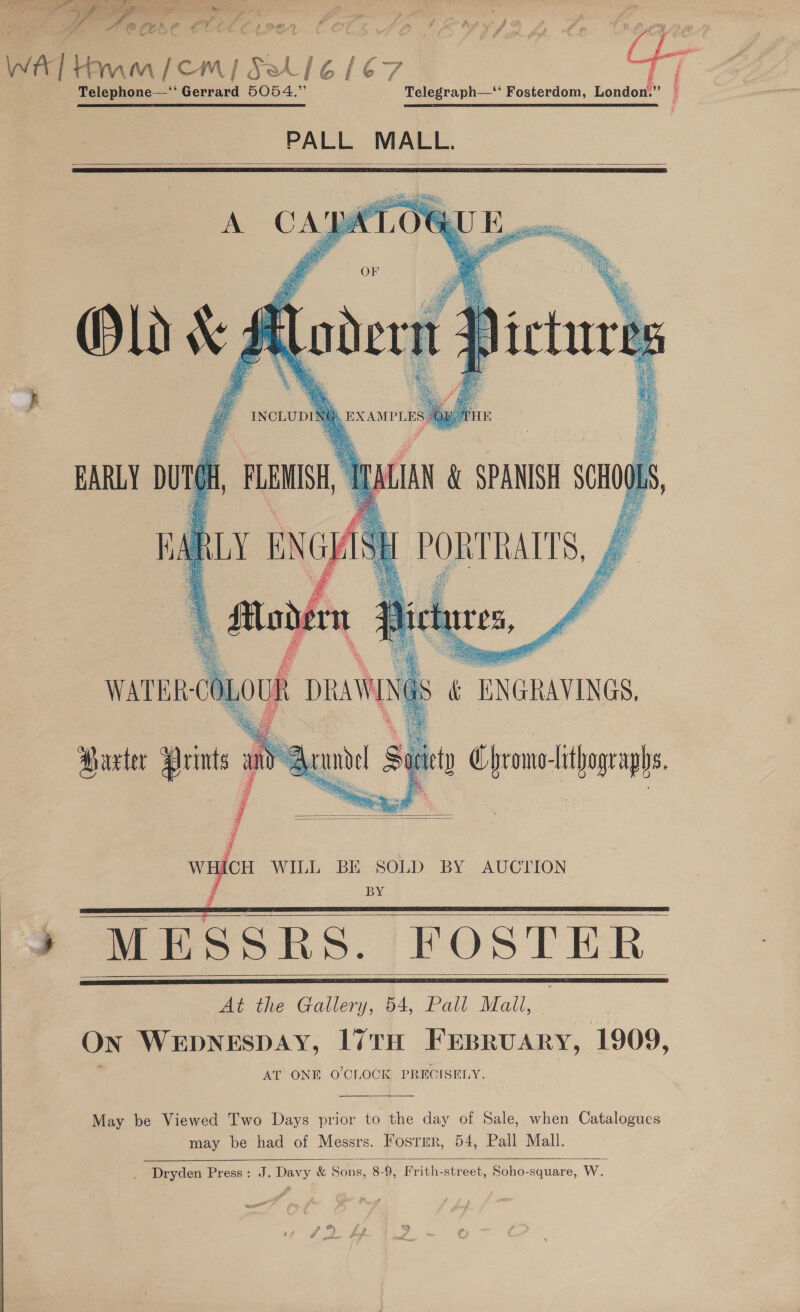 Ge ie aA otleet * (e fy. a a a / a % ee P) al ah ‘ \ { 7 , | Telephone—‘‘ Gerrard 5054.” Telegraph— Fosterdom, London.” a PALL MALL.    jae. Mies Re i, ai ain    sue AN &amp; SPANISH SCHO PORTRAITS, £ Ef i EARLY DUTGH, FLEMISH BARLY ENGI Zs ee     &amp; ENGRAVINGS, — ety Chromo-lithographs. ’   WHICH WILL BE SOLD BY AUCTION BY  SSRS. FOSTER Pee Caller), 44, Pall Mall, On WEDNESDAY, I7TH FEBRUARY, 1909, AT ONE O'CLOCK PRECISELY.     May be Viewed Two Days prior to the day of Sale, when Catalogues may be had of Messrs. Fosrmr, 54, Pall Mall.  _ Dryden Press: J. Davy &amp; Sons, 8-9, Ifrith-street, Soho-square, W.