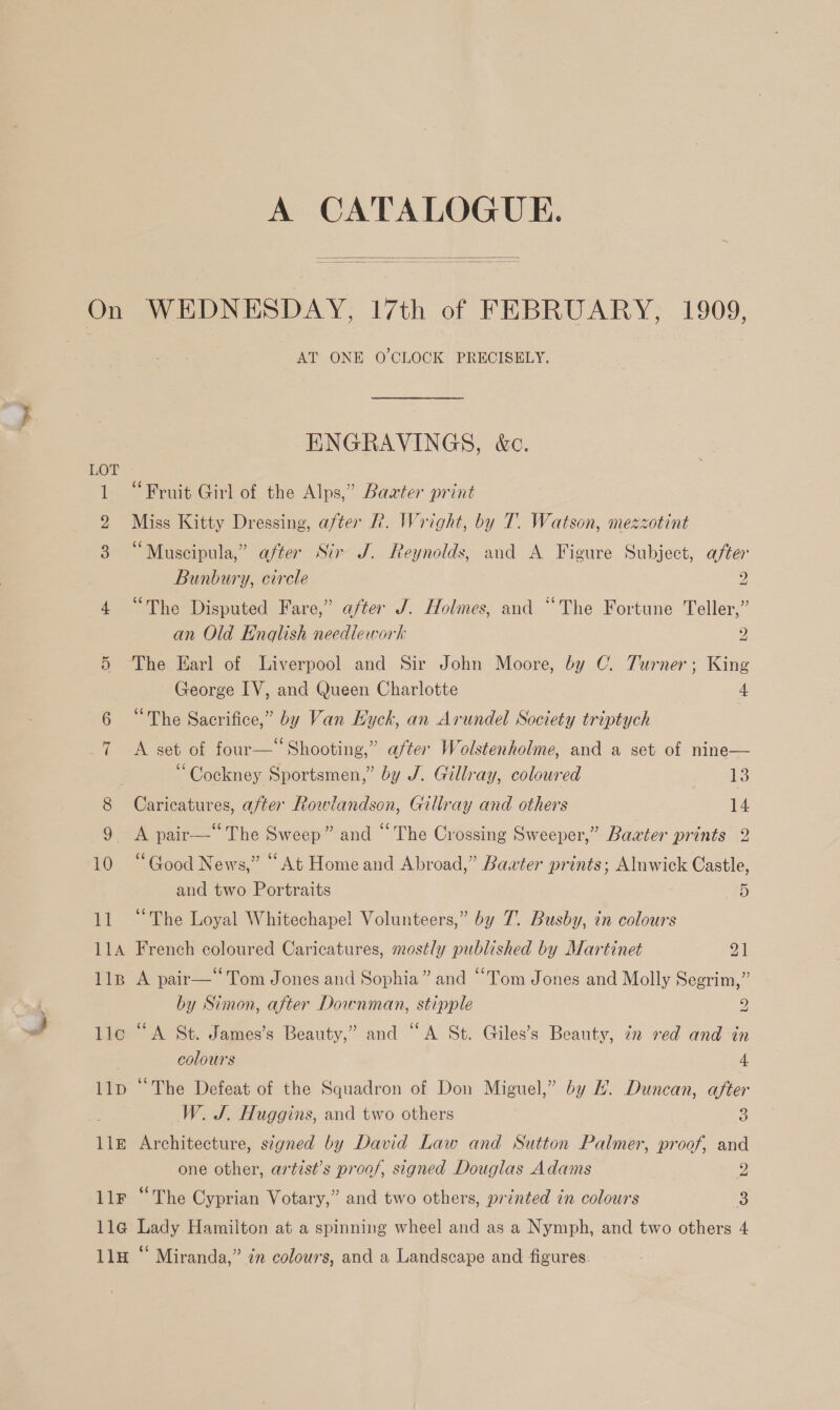 A CATALOGUE.   On WEDNESDAY, 17th of FEBRUARY, 1909, AT ONE O'CLOCK PRECISELY. ENGRAVINGS, &amp;c. 1 “Fruit Girl of the Alps,” Baater print Miss Kitty Dressing, after R. Wright, by T. Watson, mezzotint “Muscipula,” after Sir J. Reynolds, and A Figure Subject, after Bunbury, circle 2 4 “The Disputed Fare,’ after J. Holmes, and “The Fortune Teller,” an Old Enqlish needlework 2 5 The Earl of Liverpool and Sir John Moore, by (. Turner; King George IV, and Queen Charlotte 4 “The Sacrifice,” by Van Hyck, an Arundel Society triptych 7 &lt;A set of four—“ Shooting,” after Wolstenholme, and a set of nine— “Cockney Sportsmen,” by J. Gillray, coloured Ses 8 Caricatures, after Rowlandson, Gillray and others 14 9 &lt;A pair—“The Sweep” and “The Crossing Sweeper,” Bawter prints 2 10 “Good News,” “At Home and Abroad,” Baxter prints; Alnwick Castle and two Portraits 25 11 “The Loyal Whitechapel Volunteers,” by 7. Busby, in colours 114A French coloured Caricatures, mostly published by Martinet ol 11p A pair—Tom Jones and Sophia” and “Tom Jones and Molly Segrim,” by Simon, after Dounman, stipple 2 llo “A St. James’s Beauty,” and “A St. Giles’s Beauty, in red and in colours 4 llp “The Defeat of the Squadron of Don Miguel,” by H. Duncan, after W. J. Huggins, and two others 3 lle Architecture, signed by David Law and Sutton Palmer, proof, and one other, artist’s proof, signed Douglas Adams 2 llr “The Cyprian Votary,” and two others, printed in colours 3 lla Lady Hamilton at a spinning wheel and as a Nymph, and two others 4 11H “ Miranda,” én colours, and a Landscape and figures.