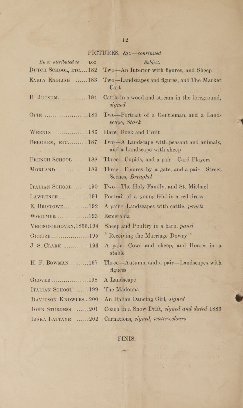 By or attributed to LOT DUTCH SCHOOL, ETC....182 EARLY: ENGLISH. cs... 183 Tak Ou SUINg te ieee. 184 (OPP Sk tye 185 AN IR oe 186 BERGHEM, ETC, 6003.65) 187 FRENCH SCHOOL ...... 188 MORLAND Gs. 7 elt A 189 ITALIAN SCHOOL ...... 190 TARR EN CW is ae 191 HPABRISTOWRS. 6 Sesuse: 192 WY OORMER. o. osovec tence 193 VERBOECKHOVEN, 1856.194 CGREUGE 6 oc casa cee 195 a LAR ai 54). ae 196 H. F. Bowman -22&gt;. 197 GEOVERiGs sees 198 ITALIAN SCHOOL” »..... 199 DAVIDSON KNOWLES...200 JOHN STURGESS LiskA LATTAYE Subject. Two-——An Interior with figures, and Sheep Two—Landscapes and figures, and The Market Cart Cattle in a wood and stream in the foreground, signed Two—Portrait of a Gentleman, and a Land- scape, Stark Hare, Duck and Fruit Two—A Landscape with peasant and animals, and a Landscape with sheep Three —Cupids, and a pair—Card Players Three—Figures by a gate, and a pair—NStreet Scenes, Breughel Two—The Holy Family, and St. Michael  Portrait of a young Girl in a red dress A pair+—Landscapes with cattle, panels Esmonaa Sheep and Poultry in a barn, panel ‘Receiving the Marriage Dowry” A pair—Cows and sheep, and Horses in a stable figuves A Landscape The Madonna An Italian Dancing Girl, stgned Coach in a Snow Drift, szgned and dated 1886 Carnations, signed, water-colours FINIS.