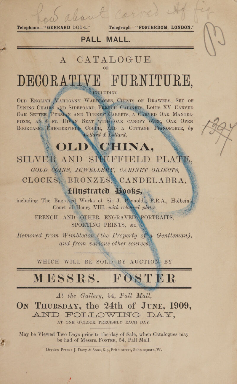  Telephone—“‘ GERRARD 5054.” PALL MALL. Telegraph—‘‘ FOSTERDOM, LONDON.”    A oe Oe DECORA VE FURNITURE,      OLD ENGLIS , GHESTS OF DRAWERS, SET OF DINING CHAIRS AND S ; SABL Lours XV CARVED Oak SErren,’PErsi BYU is, A CARVED OAK MANTEL- PIECE, AN &amp; rn Ww ‘ Oak OPEN BooKcAa   WHICH WILL BE  SOLD. BY AUCTIO    May be Viewed Two Days prior to the day of Sale, when Catalogues may be had of Messrs. Foster, 54, Pall Mall.  Dryden Press: J. Davy &amp; Sons, 8-9, Frith- street, Soho-square, W, 